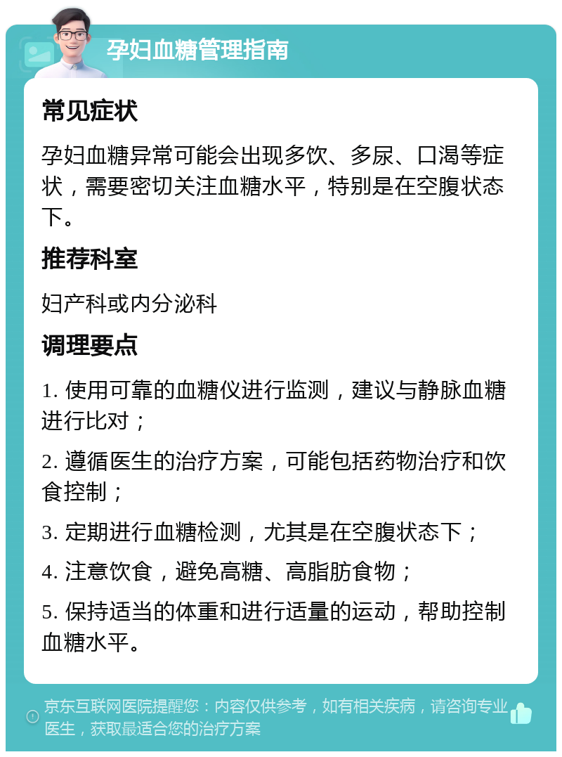 孕妇血糖管理指南 常见症状 孕妇血糖异常可能会出现多饮、多尿、口渴等症状，需要密切关注血糖水平，特别是在空腹状态下。 推荐科室 妇产科或内分泌科 调理要点 1. 使用可靠的血糖仪进行监测，建议与静脉血糖进行比对； 2. 遵循医生的治疗方案，可能包括药物治疗和饮食控制； 3. 定期进行血糖检测，尤其是在空腹状态下； 4. 注意饮食，避免高糖、高脂肪食物； 5. 保持适当的体重和进行适量的运动，帮助控制血糖水平。