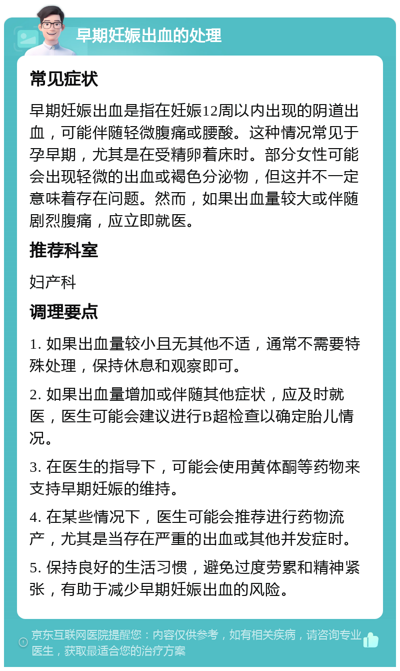 早期妊娠出血的处理 常见症状 早期妊娠出血是指在妊娠12周以内出现的阴道出血，可能伴随轻微腹痛或腰酸。这种情况常见于孕早期，尤其是在受精卵着床时。部分女性可能会出现轻微的出血或褐色分泌物，但这并不一定意味着存在问题。然而，如果出血量较大或伴随剧烈腹痛，应立即就医。 推荐科室 妇产科 调理要点 1. 如果出血量较小且无其他不适，通常不需要特殊处理，保持休息和观察即可。 2. 如果出血量增加或伴随其他症状，应及时就医，医生可能会建议进行B超检查以确定胎儿情况。 3. 在医生的指导下，可能会使用黄体酮等药物来支持早期妊娠的维持。 4. 在某些情况下，医生可能会推荐进行药物流产，尤其是当存在严重的出血或其他并发症时。 5. 保持良好的生活习惯，避免过度劳累和精神紧张，有助于减少早期妊娠出血的风险。