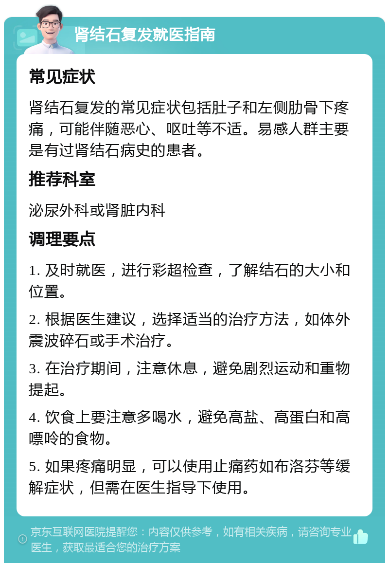 肾结石复发就医指南 常见症状 肾结石复发的常见症状包括肚子和左侧肋骨下疼痛，可能伴随恶心、呕吐等不适。易感人群主要是有过肾结石病史的患者。 推荐科室 泌尿外科或肾脏内科 调理要点 1. 及时就医，进行彩超检查，了解结石的大小和位置。 2. 根据医生建议，选择适当的治疗方法，如体外震波碎石或手术治疗。 3. 在治疗期间，注意休息，避免剧烈运动和重物提起。 4. 饮食上要注意多喝水，避免高盐、高蛋白和高嘌呤的食物。 5. 如果疼痛明显，可以使用止痛药如布洛芬等缓解症状，但需在医生指导下使用。