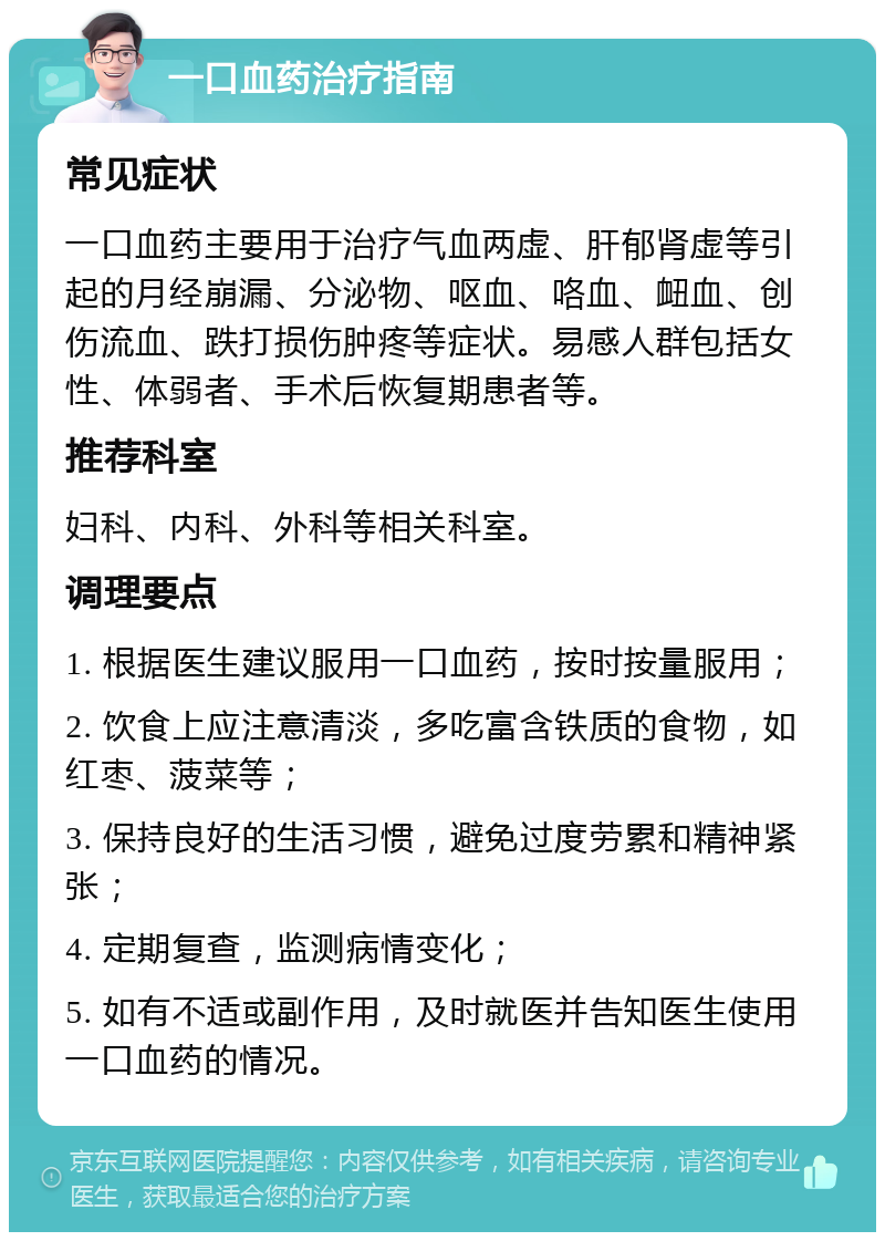 一口血药治疗指南 常见症状 一口血药主要用于治疗气血两虚、肝郁肾虚等引起的月经崩漏、分泌物、呕血、咯血、衄血、创伤流血、跌打损伤肿疼等症状。易感人群包括女性、体弱者、手术后恢复期患者等。 推荐科室 妇科、内科、外科等相关科室。 调理要点 1. 根据医生建议服用一口血药，按时按量服用； 2. 饮食上应注意清淡，多吃富含铁质的食物，如红枣、菠菜等； 3. 保持良好的生活习惯，避免过度劳累和精神紧张； 4. 定期复查，监测病情变化； 5. 如有不适或副作用，及时就医并告知医生使用一口血药的情况。