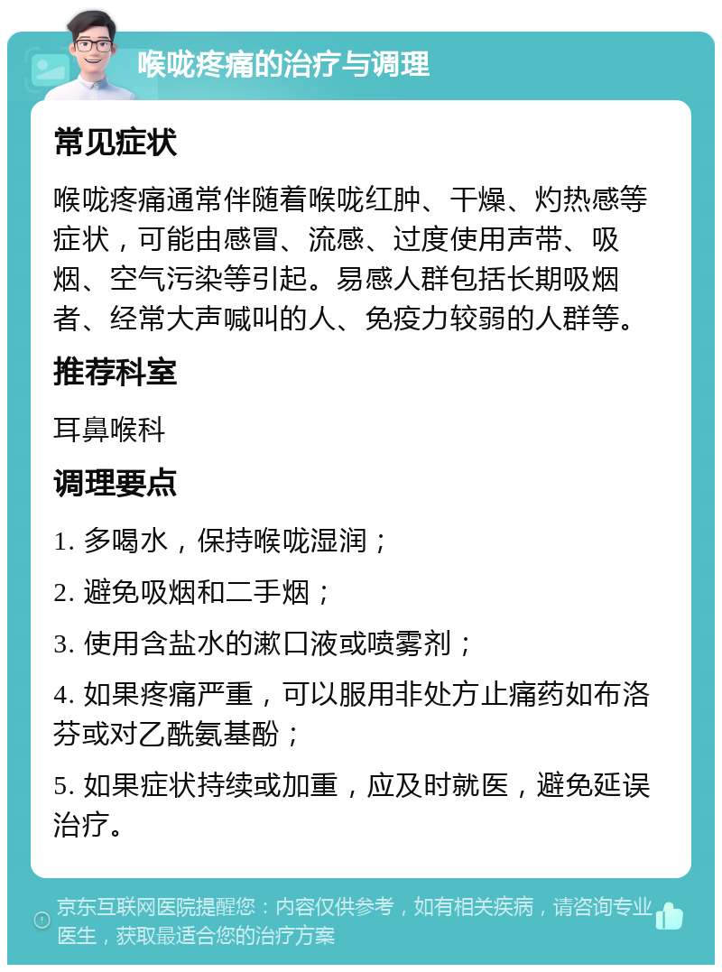 喉咙疼痛的治疗与调理 常见症状 喉咙疼痛通常伴随着喉咙红肿、干燥、灼热感等症状，可能由感冒、流感、过度使用声带、吸烟、空气污染等引起。易感人群包括长期吸烟者、经常大声喊叫的人、免疫力较弱的人群等。 推荐科室 耳鼻喉科 调理要点 1. 多喝水，保持喉咙湿润； 2. 避免吸烟和二手烟； 3. 使用含盐水的漱口液或喷雾剂； 4. 如果疼痛严重，可以服用非处方止痛药如布洛芬或对乙酰氨基酚； 5. 如果症状持续或加重，应及时就医，避免延误治疗。