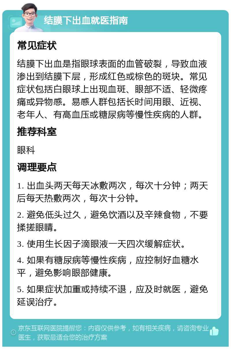 结膜下出血就医指南 常见症状 结膜下出血是指眼球表面的血管破裂，导致血液渗出到结膜下层，形成红色或棕色的斑块。常见症状包括白眼球上出现血斑、眼部不适、轻微疼痛或异物感。易感人群包括长时间用眼、近视、老年人、有高血压或糖尿病等慢性疾病的人群。 推荐科室 眼科 调理要点 1. 出血头两天每天冰敷两次，每次十分钟；两天后每天热敷两次，每次十分钟。 2. 避免低头过久，避免饮酒以及辛辣食物，不要揉搓眼睛。 3. 使用生长因子滴眼液一天四次缓解症状。 4. 如果有糖尿病等慢性疾病，应控制好血糖水平，避免影响眼部健康。 5. 如果症状加重或持续不退，应及时就医，避免延误治疗。