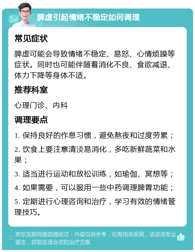 脾虚引起情绪不稳定如何调理 常见症状 脾虚可能会导致情绪不稳定、易怒、心情烦躁等症状。同时也可能伴随着消化不良、食欲减退、体力下降等身体不适。 推荐科室 心理门诊、内科 调理要点 1. 保持良好的作息习惯，避免熬夜和过度劳累； 2. 饮食上要注意清淡易消化，多吃新鲜蔬菜和水果； 3. 适当进行运动和放松训练，如瑜伽、冥想等； 4. 如果需要，可以服用一些中药调理脾胃功能； 5. 定期进行心理咨询和治疗，学习有效的情绪管理技巧。