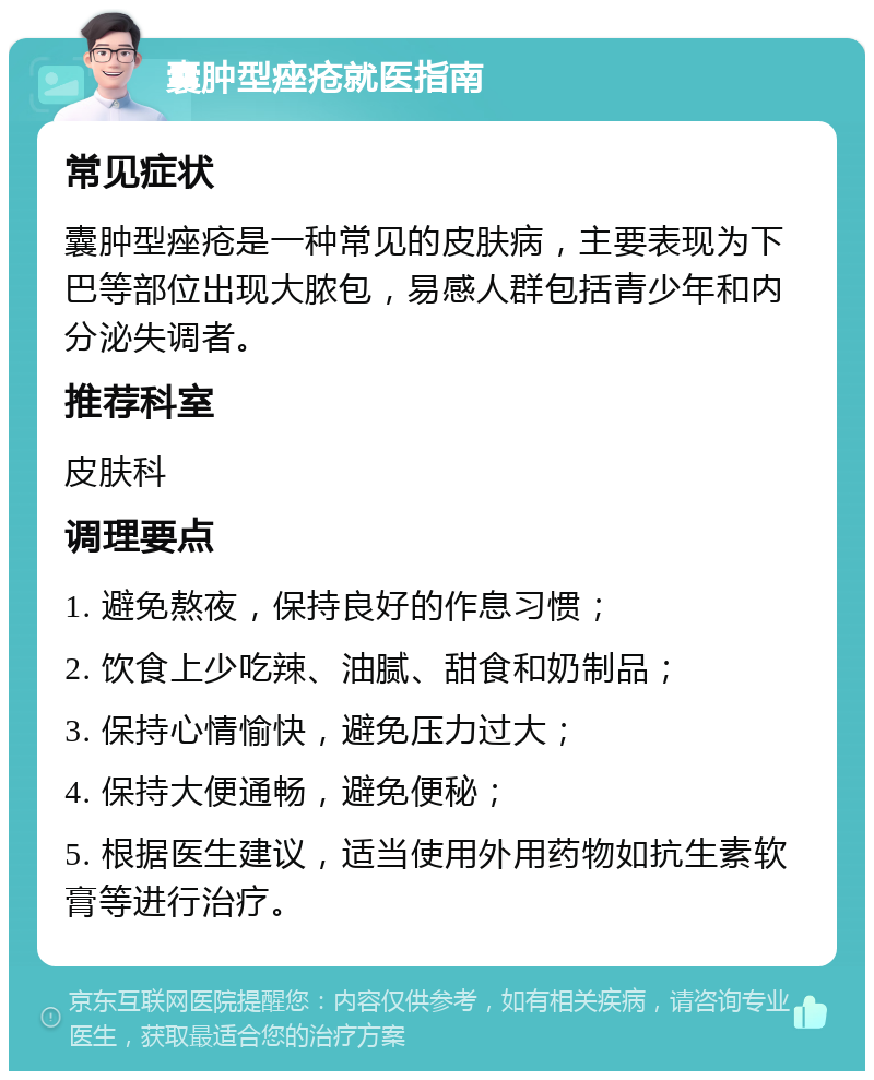 囊肿型痤疮就医指南 常见症状 囊肿型痤疮是一种常见的皮肤病，主要表现为下巴等部位出现大脓包，易感人群包括青少年和内分泌失调者。 推荐科室 皮肤科 调理要点 1. 避免熬夜，保持良好的作息习惯； 2. 饮食上少吃辣、油腻、甜食和奶制品； 3. 保持心情愉快，避免压力过大； 4. 保持大便通畅，避免便秘； 5. 根据医生建议，适当使用外用药物如抗生素软膏等进行治疗。