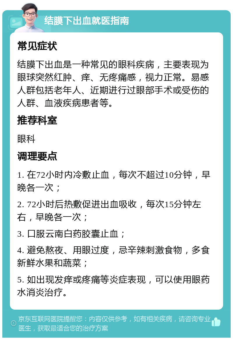 结膜下出血就医指南 常见症状 结膜下出血是一种常见的眼科疾病，主要表现为眼球突然红肿、痒、无疼痛感，视力正常。易感人群包括老年人、近期进行过眼部手术或受伤的人群、血液疾病患者等。 推荐科室 眼科 调理要点 1. 在72小时内冷敷止血，每次不超过10分钟，早晚各一次； 2. 72小时后热敷促进出血吸收，每次15分钟左右，早晚各一次； 3. 口服云南白药胶囊止血； 4. 避免熬夜、用眼过度，忌辛辣刺激食物，多食新鲜水果和蔬菜； 5. 如出现发痒或疼痛等炎症表现，可以使用眼药水消炎治疗。