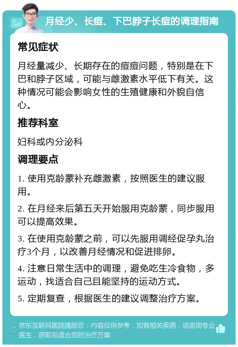 月经少、长痘、下巴脖子长痘的调理指南 常见症状 月经量减少、长期存在的痘痘问题，特别是在下巴和脖子区域，可能与雌激素水平低下有关。这种情况可能会影响女性的生殖健康和外貌自信心。 推荐科室 妇科或内分泌科 调理要点 1. 使用克龄蒙补充雌激素，按照医生的建议服用。 2. 在月经来后第五天开始服用克龄蒙，同步服用可以提高效果。 3. 在使用克龄蒙之前，可以先服用调经促孕丸治疗3个月，以改善月经情况和促进排卵。 4. 注意日常生活中的调理，避免吃生冷食物，多运动，找适合自己且能坚持的运动方式。 5. 定期复查，根据医生的建议调整治疗方案。