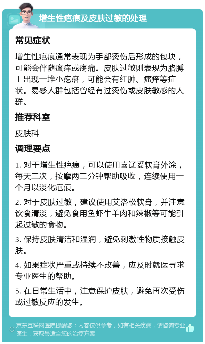 增生性疤痕及皮肤过敏的处理 常见症状 增生性疤痕通常表现为手部烫伤后形成的包块，可能会伴随瘙痒或疼痛。皮肤过敏则表现为胳膊上出现一堆小疙瘩，可能会有红肿、瘙痒等症状。易感人群包括曾经有过烫伤或皮肤敏感的人群。 推荐科室 皮肤科 调理要点 1. 对于增生性疤痕，可以使用喜辽妥软膏外涂，每天三次，按摩两三分钟帮助吸收，连续使用一个月以淡化疤痕。 2. 对于皮肤过敏，建议使用艾洛松软膏，并注意饮食清淡，避免食用鱼虾牛羊肉和辣椒等可能引起过敏的食物。 3. 保持皮肤清洁和湿润，避免刺激性物质接触皮肤。 4. 如果症状严重或持续不改善，应及时就医寻求专业医生的帮助。 5. 在日常生活中，注意保护皮肤，避免再次受伤或过敏反应的发生。