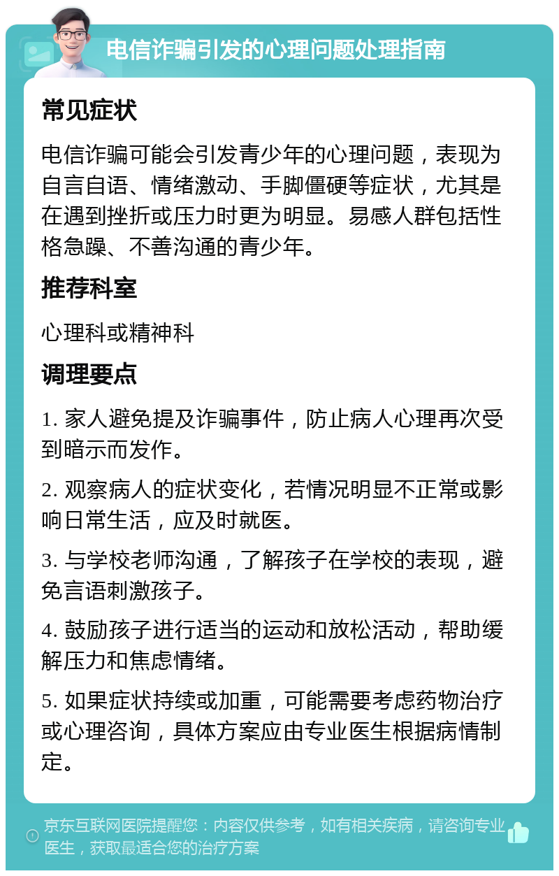 电信诈骗引发的心理问题处理指南 常见症状 电信诈骗可能会引发青少年的心理问题，表现为自言自语、情绪激动、手脚僵硬等症状，尤其是在遇到挫折或压力时更为明显。易感人群包括性格急躁、不善沟通的青少年。 推荐科室 心理科或精神科 调理要点 1. 家人避免提及诈骗事件，防止病人心理再次受到暗示而发作。 2. 观察病人的症状变化，若情况明显不正常或影响日常生活，应及时就医。 3. 与学校老师沟通，了解孩子在学校的表现，避免言语刺激孩子。 4. 鼓励孩子进行适当的运动和放松活动，帮助缓解压力和焦虑情绪。 5. 如果症状持续或加重，可能需要考虑药物治疗或心理咨询，具体方案应由专业医生根据病情制定。