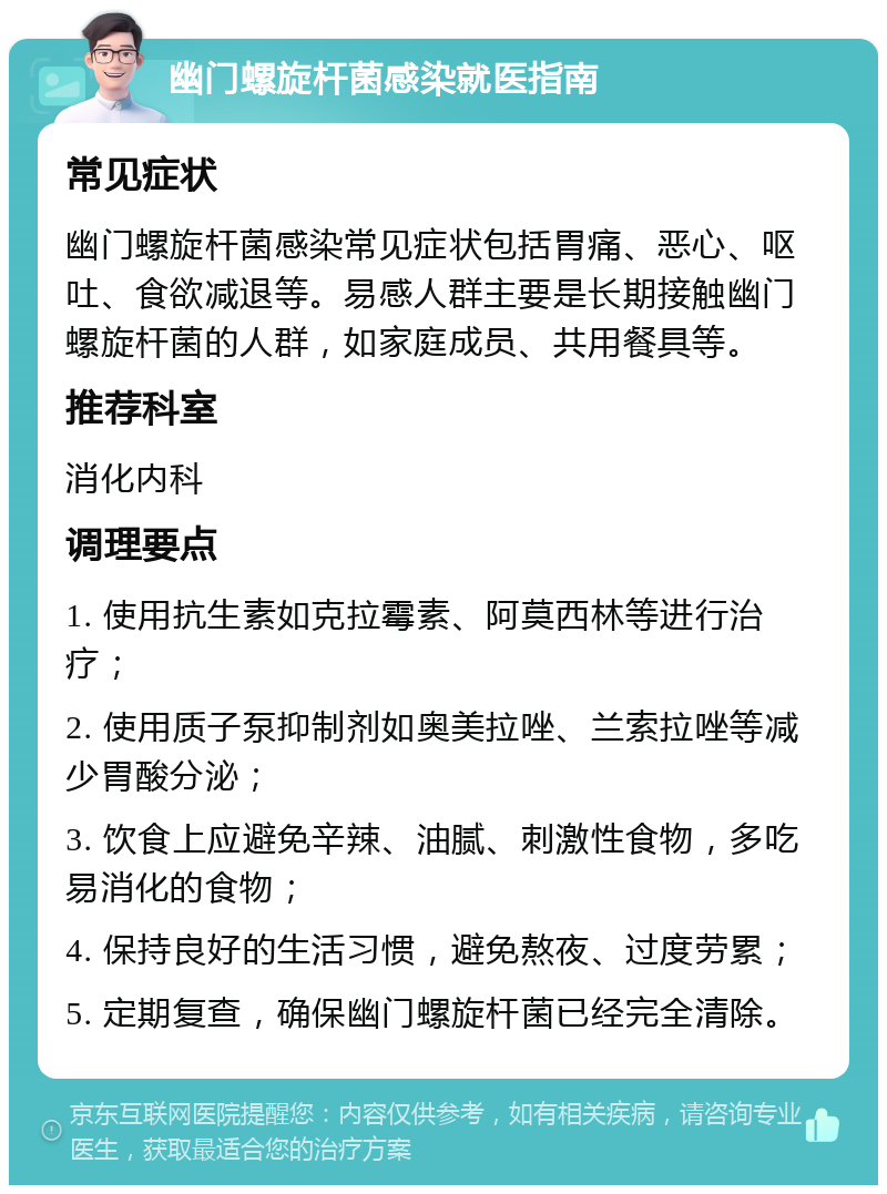 幽门螺旋杆菌感染就医指南 常见症状 幽门螺旋杆菌感染常见症状包括胃痛、恶心、呕吐、食欲减退等。易感人群主要是长期接触幽门螺旋杆菌的人群，如家庭成员、共用餐具等。 推荐科室 消化内科 调理要点 1. 使用抗生素如克拉霉素、阿莫西林等进行治疗； 2. 使用质子泵抑制剂如奥美拉唑、兰索拉唑等减少胃酸分泌； 3. 饮食上应避免辛辣、油腻、刺激性食物，多吃易消化的食物； 4. 保持良好的生活习惯，避免熬夜、过度劳累； 5. 定期复查，确保幽门螺旋杆菌已经完全清除。