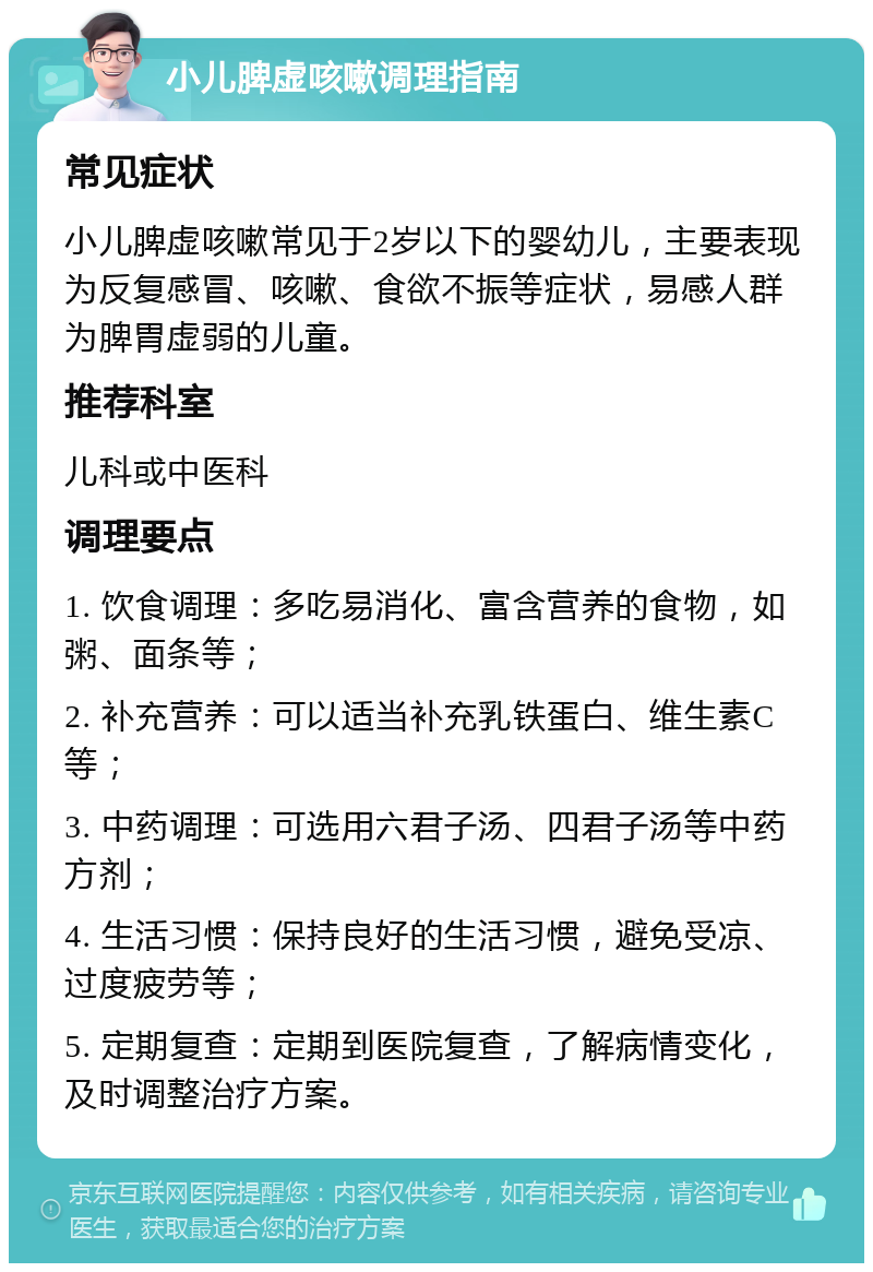 小儿脾虚咳嗽调理指南 常见症状 小儿脾虚咳嗽常见于2岁以下的婴幼儿，主要表现为反复感冒、咳嗽、食欲不振等症状，易感人群为脾胃虚弱的儿童。 推荐科室 儿科或中医科 调理要点 1. 饮食调理：多吃易消化、富含营养的食物，如粥、面条等； 2. 补充营养：可以适当补充乳铁蛋白、维生素C等； 3. 中药调理：可选用六君子汤、四君子汤等中药方剂； 4. 生活习惯：保持良好的生活习惯，避免受凉、过度疲劳等； 5. 定期复查：定期到医院复查，了解病情变化，及时调整治疗方案。