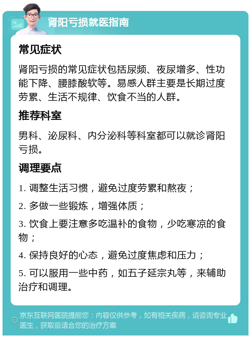 肾阳亏损就医指南 常见症状 肾阳亏损的常见症状包括尿频、夜尿增多、性功能下降、腰膝酸软等。易感人群主要是长期过度劳累、生活不规律、饮食不当的人群。 推荐科室 男科、泌尿科、内分泌科等科室都可以就诊肾阳亏损。 调理要点 1. 调整生活习惯，避免过度劳累和熬夜； 2. 多做一些锻炼，增强体质； 3. 饮食上要注意多吃温补的食物，少吃寒凉的食物； 4. 保持良好的心态，避免过度焦虑和压力； 5. 可以服用一些中药，如五子延宗丸等，来辅助治疗和调理。