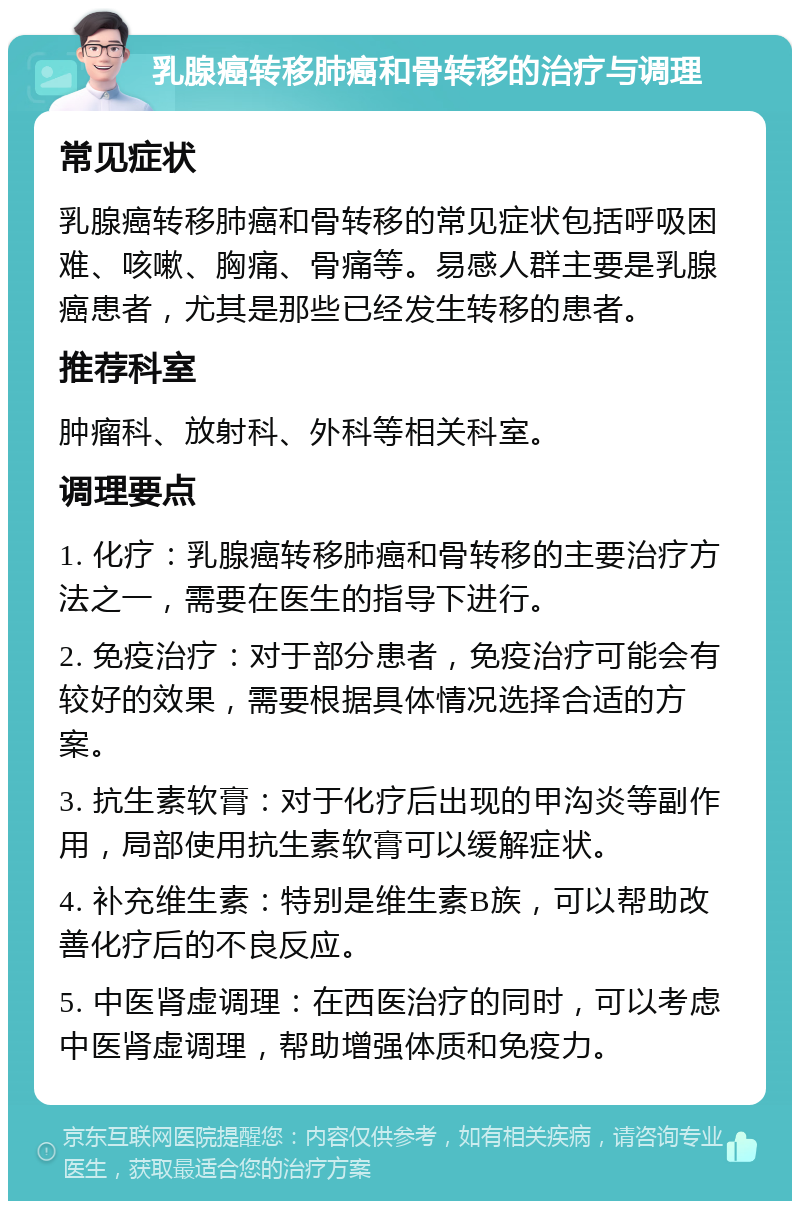 乳腺癌转移肺癌和骨转移的治疗与调理 常见症状 乳腺癌转移肺癌和骨转移的常见症状包括呼吸困难、咳嗽、胸痛、骨痛等。易感人群主要是乳腺癌患者，尤其是那些已经发生转移的患者。 推荐科室 肿瘤科、放射科、外科等相关科室。 调理要点 1. 化疗：乳腺癌转移肺癌和骨转移的主要治疗方法之一，需要在医生的指导下进行。 2. 免疫治疗：对于部分患者，免疫治疗可能会有较好的效果，需要根据具体情况选择合适的方案。 3. 抗生素软膏：对于化疗后出现的甲沟炎等副作用，局部使用抗生素软膏可以缓解症状。 4. 补充维生素：特别是维生素B族，可以帮助改善化疗后的不良反应。 5. 中医肾虚调理：在西医治疗的同时，可以考虑中医肾虚调理，帮助增强体质和免疫力。