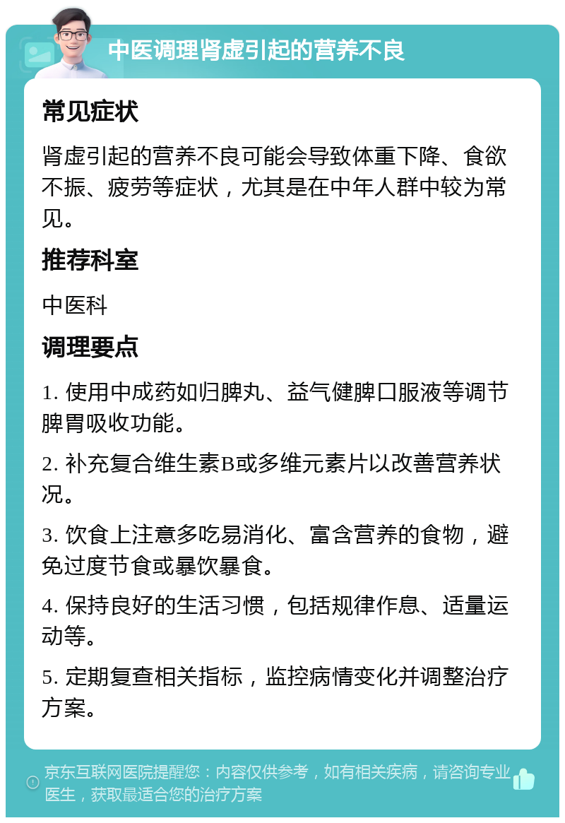 中医调理肾虚引起的营养不良 常见症状 肾虚引起的营养不良可能会导致体重下降、食欲不振、疲劳等症状，尤其是在中年人群中较为常见。 推荐科室 中医科 调理要点 1. 使用中成药如归脾丸、益气健脾口服液等调节脾胃吸收功能。 2. 补充复合维生素B或多维元素片以改善营养状况。 3. 饮食上注意多吃易消化、富含营养的食物，避免过度节食或暴饮暴食。 4. 保持良好的生活习惯，包括规律作息、适量运动等。 5. 定期复查相关指标，监控病情变化并调整治疗方案。