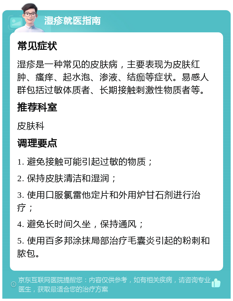 湿疹就医指南 常见症状 湿疹是一种常见的皮肤病，主要表现为皮肤红肿、瘙痒、起水泡、渗液、结痂等症状。易感人群包括过敏体质者、长期接触刺激性物质者等。 推荐科室 皮肤科 调理要点 1. 避免接触可能引起过敏的物质； 2. 保持皮肤清洁和湿润； 3. 使用口服氯雷他定片和外用炉甘石剂进行治疗； 4. 避免长时间久坐，保持通风； 5. 使用百多邦涂抹局部治疗毛囊炎引起的粉刺和脓包。