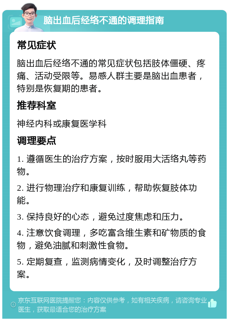 脑出血后经络不通的调理指南 常见症状 脑出血后经络不通的常见症状包括肢体僵硬、疼痛、活动受限等。易感人群主要是脑出血患者，特别是恢复期的患者。 推荐科室 神经内科或康复医学科 调理要点 1. 遵循医生的治疗方案，按时服用大活络丸等药物。 2. 进行物理治疗和康复训练，帮助恢复肢体功能。 3. 保持良好的心态，避免过度焦虑和压力。 4. 注意饮食调理，多吃富含维生素和矿物质的食物，避免油腻和刺激性食物。 5. 定期复查，监测病情变化，及时调整治疗方案。