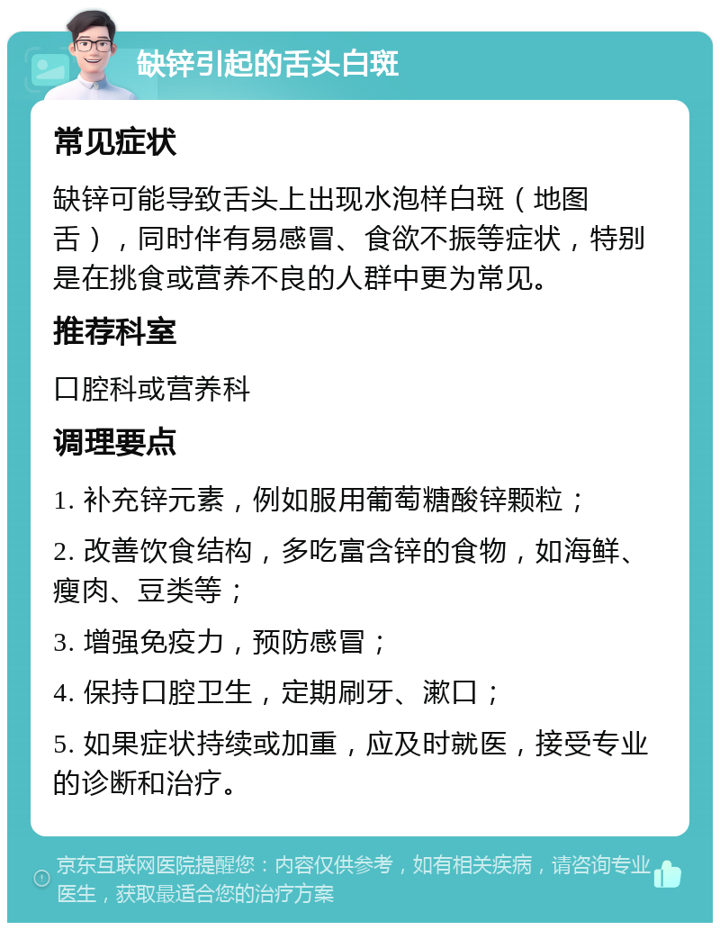 缺锌引起的舌头白斑 常见症状 缺锌可能导致舌头上出现水泡样白斑（地图舌），同时伴有易感冒、食欲不振等症状，特别是在挑食或营养不良的人群中更为常见。 推荐科室 口腔科或营养科 调理要点 1. 补充锌元素，例如服用葡萄糖酸锌颗粒； 2. 改善饮食结构，多吃富含锌的食物，如海鲜、瘦肉、豆类等； 3. 增强免疫力，预防感冒； 4. 保持口腔卫生，定期刷牙、漱口； 5. 如果症状持续或加重，应及时就医，接受专业的诊断和治疗。