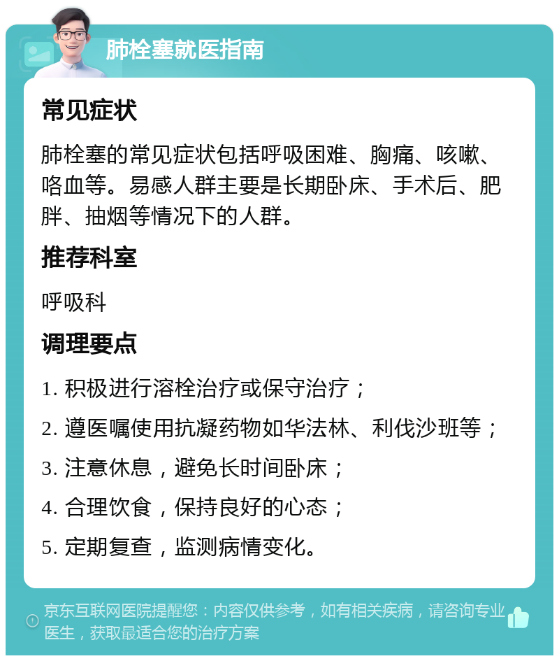 肺栓塞就医指南 常见症状 肺栓塞的常见症状包括呼吸困难、胸痛、咳嗽、咯血等。易感人群主要是长期卧床、手术后、肥胖、抽烟等情况下的人群。 推荐科室 呼吸科 调理要点 1. 积极进行溶栓治疗或保守治疗； 2. 遵医嘱使用抗凝药物如华法林、利伐沙班等； 3. 注意休息，避免长时间卧床； 4. 合理饮食，保持良好的心态； 5. 定期复查，监测病情变化。