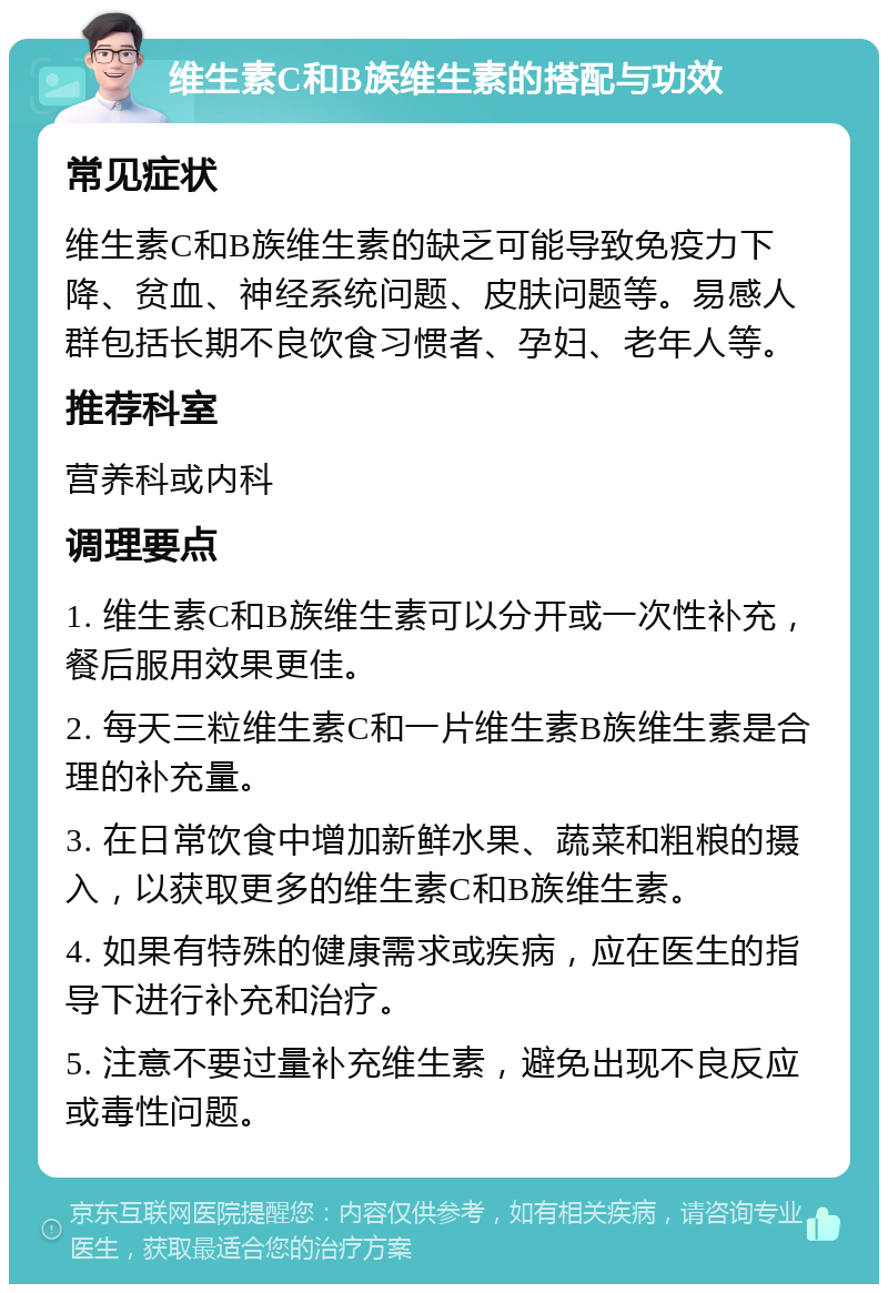 维生素C和B族维生素的搭配与功效 常见症状 维生素C和B族维生素的缺乏可能导致免疫力下降、贫血、神经系统问题、皮肤问题等。易感人群包括长期不良饮食习惯者、孕妇、老年人等。 推荐科室 营养科或内科 调理要点 1. 维生素C和B族维生素可以分开或一次性补充，餐后服用效果更佳。 2. 每天三粒维生素C和一片维生素B族维生素是合理的补充量。 3. 在日常饮食中增加新鲜水果、蔬菜和粗粮的摄入，以获取更多的维生素C和B族维生素。 4. 如果有特殊的健康需求或疾病，应在医生的指导下进行补充和治疗。 5. 注意不要过量补充维生素，避免出现不良反应或毒性问题。