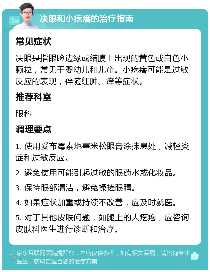 决眼和小疙瘩的治疗指南 常见症状 决眼是指眼睑边缘或结膜上出现的黄色或白色小颗粒，常见于婴幼儿和儿童。小疙瘩可能是过敏反应的表现，伴随红肿、痒等症状。 推荐科室 眼科 调理要点 1. 使用妥布霉素地塞米松眼膏涂抹患处，减轻炎症和过敏反应。 2. 避免使用可能引起过敏的眼药水或化妆品。 3. 保持眼部清洁，避免揉搓眼睛。 4. 如果症状加重或持续不改善，应及时就医。 5. 对于其他皮肤问题，如腿上的大疙瘩，应咨询皮肤科医生进行诊断和治疗。