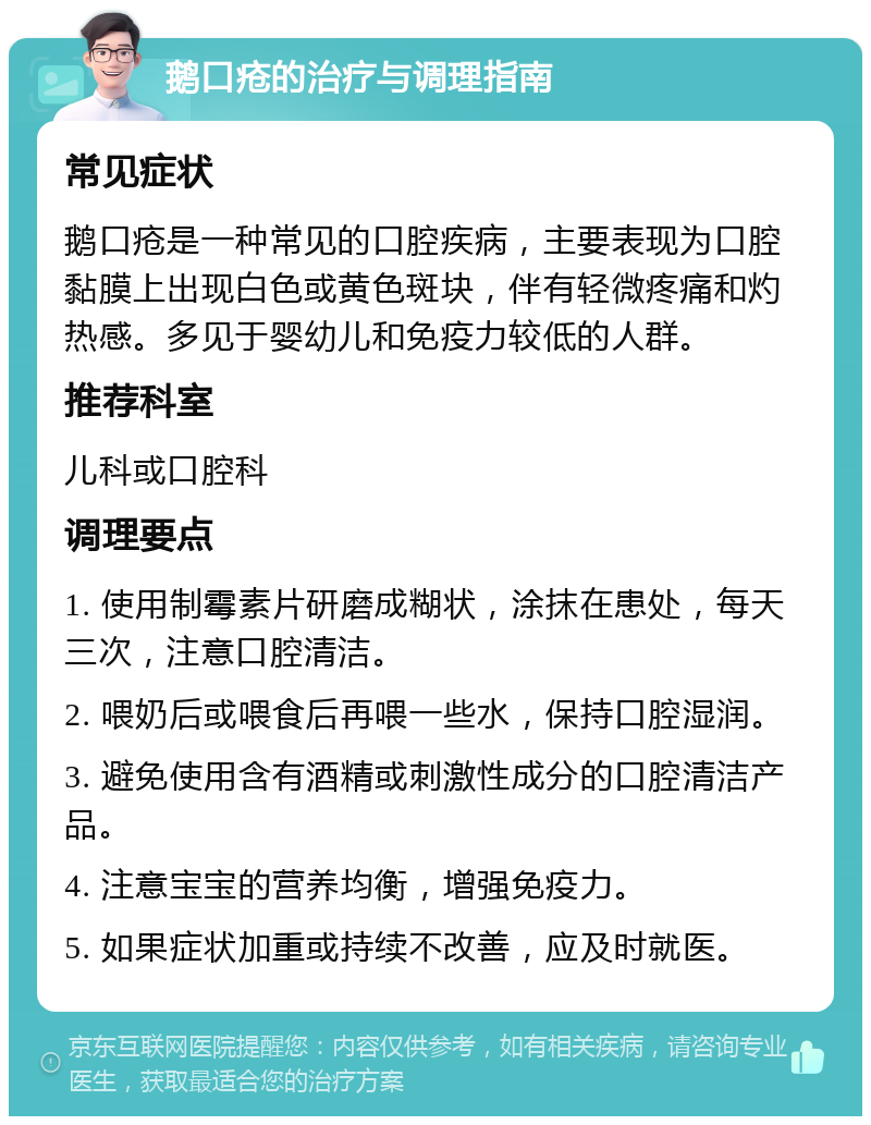 鹅口疮的治疗与调理指南 常见症状 鹅口疮是一种常见的口腔疾病，主要表现为口腔黏膜上出现白色或黄色斑块，伴有轻微疼痛和灼热感。多见于婴幼儿和免疫力较低的人群。 推荐科室 儿科或口腔科 调理要点 1. 使用制霉素片研磨成糊状，涂抹在患处，每天三次，注意口腔清洁。 2. 喂奶后或喂食后再喂一些水，保持口腔湿润。 3. 避免使用含有酒精或刺激性成分的口腔清洁产品。 4. 注意宝宝的营养均衡，增强免疫力。 5. 如果症状加重或持续不改善，应及时就医。