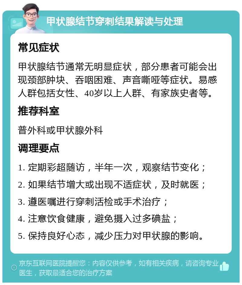 甲状腺结节穿刺结果解读与处理 常见症状 甲状腺结节通常无明显症状，部分患者可能会出现颈部肿块、吞咽困难、声音嘶哑等症状。易感人群包括女性、40岁以上人群、有家族史者等。 推荐科室 普外科或甲状腺外科 调理要点 1. 定期彩超随访，半年一次，观察结节变化； 2. 如果结节增大或出现不适症状，及时就医； 3. 遵医嘱进行穿刺活检或手术治疗； 4. 注意饮食健康，避免摄入过多碘盐； 5. 保持良好心态，减少压力对甲状腺的影响。