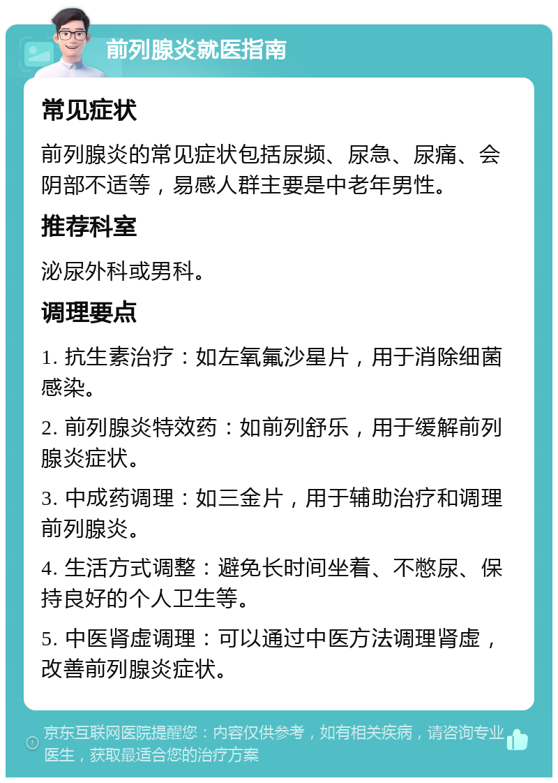 前列腺炎就医指南 常见症状 前列腺炎的常见症状包括尿频、尿急、尿痛、会阴部不适等，易感人群主要是中老年男性。 推荐科室 泌尿外科或男科。 调理要点 1. 抗生素治疗：如左氧氟沙星片，用于消除细菌感染。 2. 前列腺炎特效药：如前列舒乐，用于缓解前列腺炎症状。 3. 中成药调理：如三金片，用于辅助治疗和调理前列腺炎。 4. 生活方式调整：避免长时间坐着、不憋尿、保持良好的个人卫生等。 5. 中医肾虚调理：可以通过中医方法调理肾虚，改善前列腺炎症状。