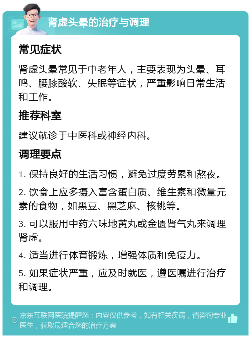 肾虚头晕的治疗与调理 常见症状 肾虚头晕常见于中老年人，主要表现为头晕、耳鸣、腰膝酸软、失眠等症状，严重影响日常生活和工作。 推荐科室 建议就诊于中医科或神经内科。 调理要点 1. 保持良好的生活习惯，避免过度劳累和熬夜。 2. 饮食上应多摄入富含蛋白质、维生素和微量元素的食物，如黑豆、黑芝麻、核桃等。 3. 可以服用中药六味地黄丸或金匮肾气丸来调理肾虚。 4. 适当进行体育锻炼，增强体质和免疫力。 5. 如果症状严重，应及时就医，遵医嘱进行治疗和调理。