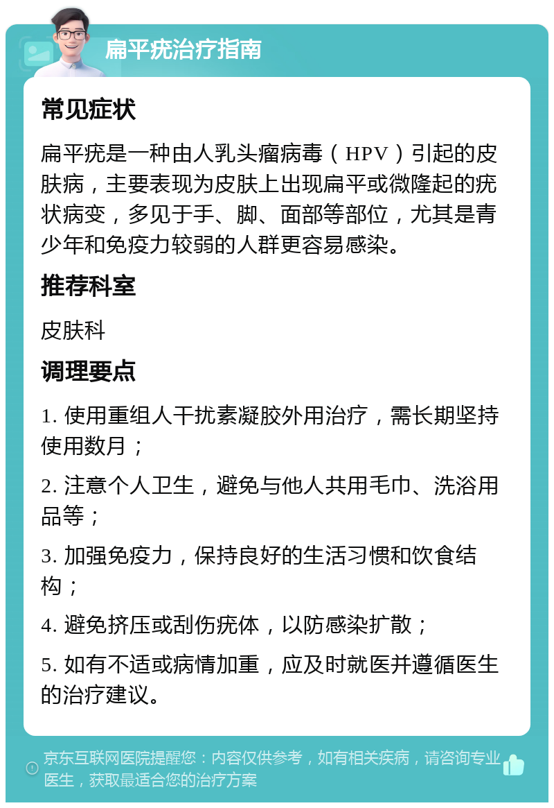 扁平疣治疗指南 常见症状 扁平疣是一种由人乳头瘤病毒（HPV）引起的皮肤病，主要表现为皮肤上出现扁平或微隆起的疣状病变，多见于手、脚、面部等部位，尤其是青少年和免疫力较弱的人群更容易感染。 推荐科室 皮肤科 调理要点 1. 使用重组人干扰素凝胶外用治疗，需长期坚持使用数月； 2. 注意个人卫生，避免与他人共用毛巾、洗浴用品等； 3. 加强免疫力，保持良好的生活习惯和饮食结构； 4. 避免挤压或刮伤疣体，以防感染扩散； 5. 如有不适或病情加重，应及时就医并遵循医生的治疗建议。