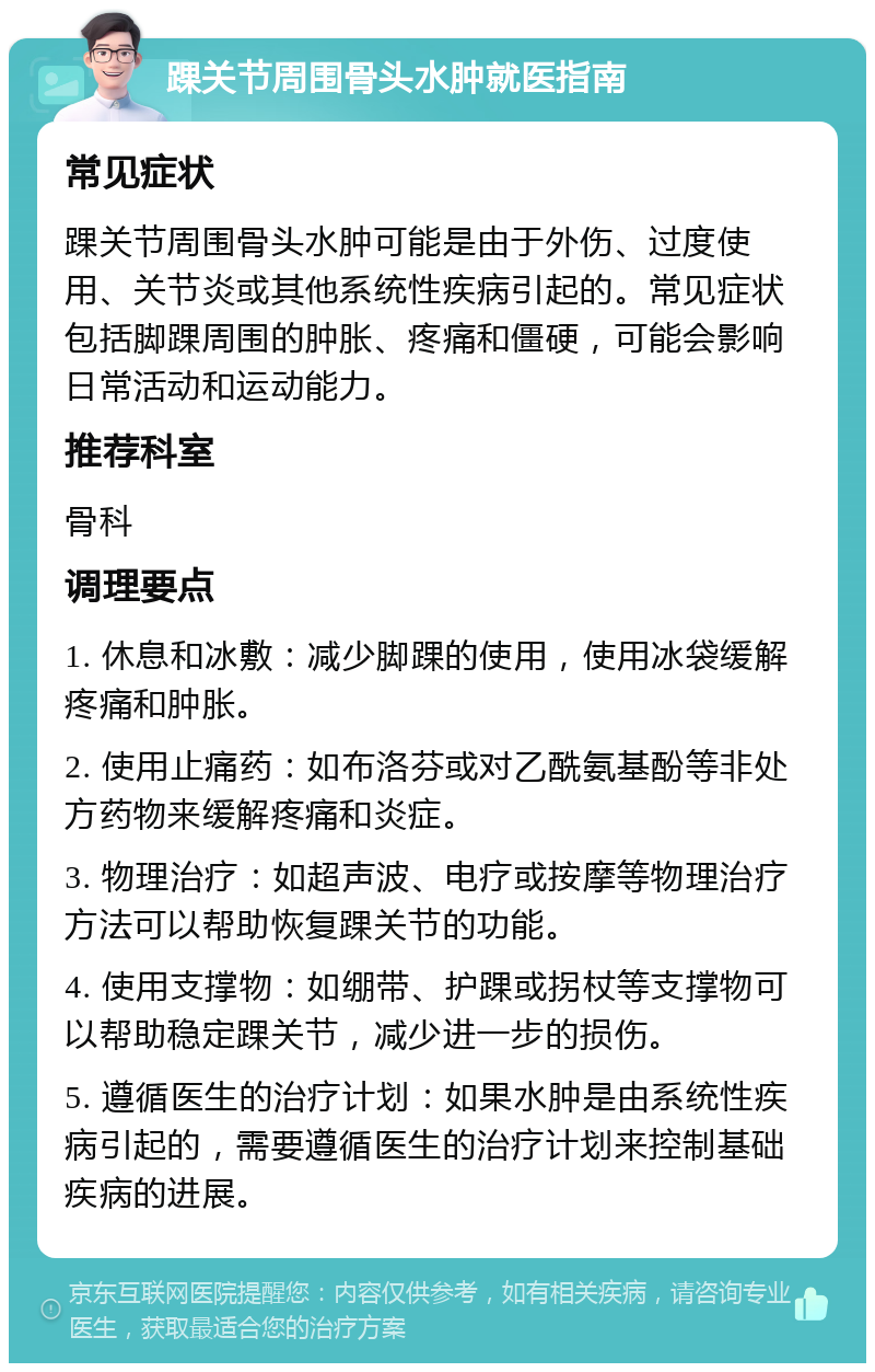 踝关节周围骨头水肿就医指南 常见症状 踝关节周围骨头水肿可能是由于外伤、过度使用、关节炎或其他系统性疾病引起的。常见症状包括脚踝周围的肿胀、疼痛和僵硬，可能会影响日常活动和运动能力。 推荐科室 骨科 调理要点 1. 休息和冰敷：减少脚踝的使用，使用冰袋缓解疼痛和肿胀。 2. 使用止痛药：如布洛芬或对乙酰氨基酚等非处方药物来缓解疼痛和炎症。 3. 物理治疗：如超声波、电疗或按摩等物理治疗方法可以帮助恢复踝关节的功能。 4. 使用支撑物：如绷带、护踝或拐杖等支撑物可以帮助稳定踝关节，减少进一步的损伤。 5. 遵循医生的治疗计划：如果水肿是由系统性疾病引起的，需要遵循医生的治疗计划来控制基础疾病的进展。