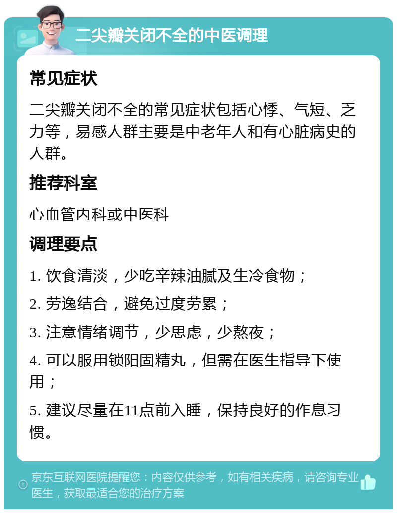 二尖瓣关闭不全的中医调理 常见症状 二尖瓣关闭不全的常见症状包括心悸、气短、乏力等，易感人群主要是中老年人和有心脏病史的人群。 推荐科室 心血管内科或中医科 调理要点 1. 饮食清淡，少吃辛辣油腻及生冷食物； 2. 劳逸结合，避免过度劳累； 3. 注意情绪调节，少思虑，少熬夜； 4. 可以服用锁阳固精丸，但需在医生指导下使用； 5. 建议尽量在11点前入睡，保持良好的作息习惯。