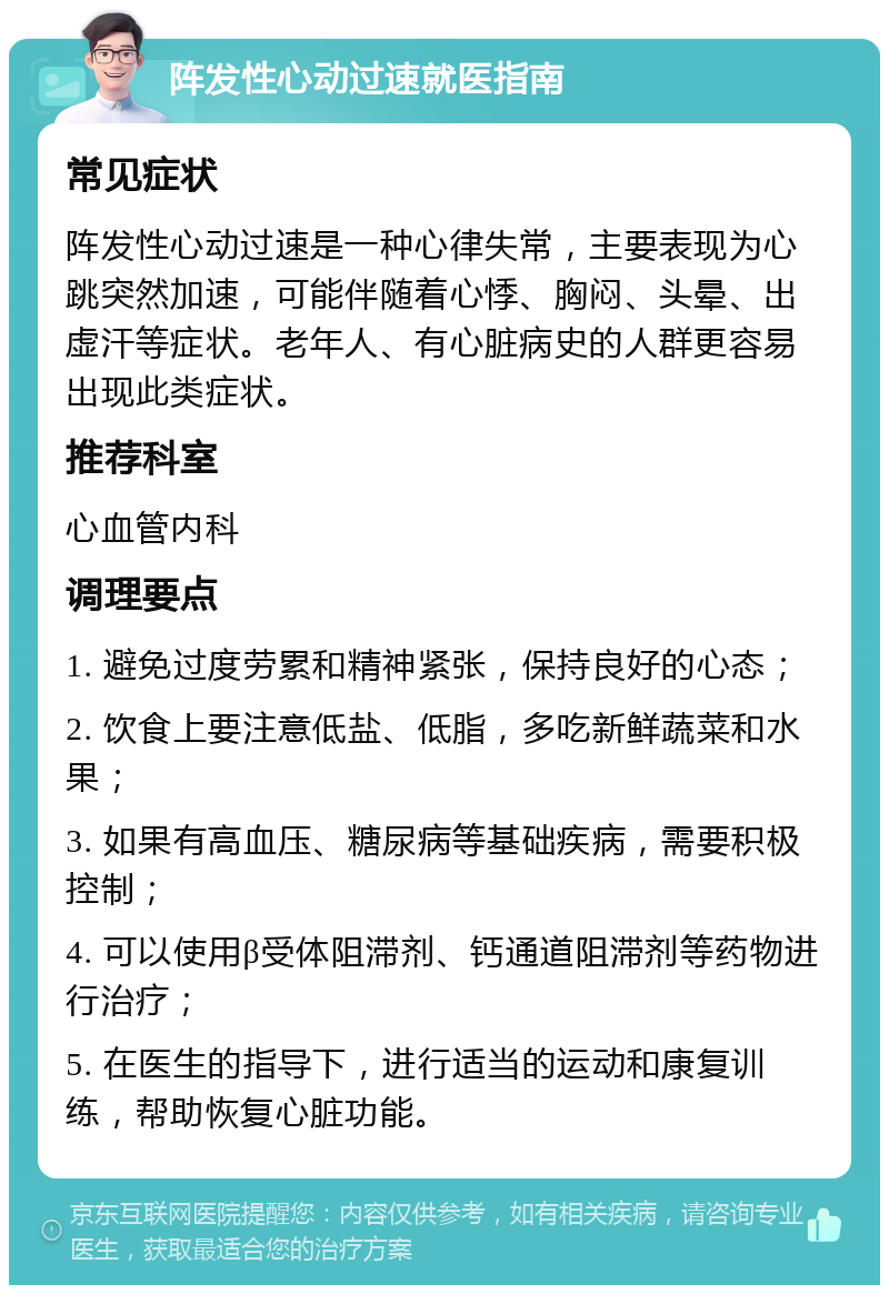 阵发性心动过速就医指南 常见症状 阵发性心动过速是一种心律失常，主要表现为心跳突然加速，可能伴随着心悸、胸闷、头晕、出虚汗等症状。老年人、有心脏病史的人群更容易出现此类症状。 推荐科室 心血管内科 调理要点 1. 避免过度劳累和精神紧张，保持良好的心态； 2. 饮食上要注意低盐、低脂，多吃新鲜蔬菜和水果； 3. 如果有高血压、糖尿病等基础疾病，需要积极控制； 4. 可以使用β受体阻滞剂、钙通道阻滞剂等药物进行治疗； 5. 在医生的指导下，进行适当的运动和康复训练，帮助恢复心脏功能。