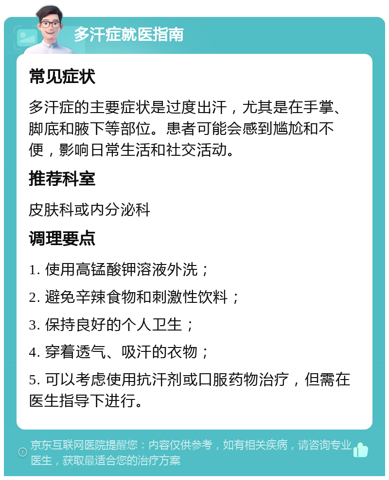 多汗症就医指南 常见症状 多汗症的主要症状是过度出汗，尤其是在手掌、脚底和腋下等部位。患者可能会感到尴尬和不便，影响日常生活和社交活动。 推荐科室 皮肤科或内分泌科 调理要点 1. 使用高锰酸钾溶液外洗； 2. 避免辛辣食物和刺激性饮料； 3. 保持良好的个人卫生； 4. 穿着透气、吸汗的衣物； 5. 可以考虑使用抗汗剂或口服药物治疗，但需在医生指导下进行。