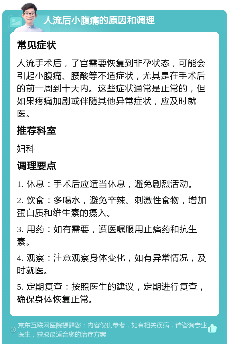 人流后小腹痛的原因和调理 常见症状 人流手术后，子宫需要恢复到非孕状态，可能会引起小腹痛、腰酸等不适症状，尤其是在手术后的前一周到十天内。这些症状通常是正常的，但如果疼痛加剧或伴随其他异常症状，应及时就医。 推荐科室 妇科 调理要点 1. 休息：手术后应适当休息，避免剧烈活动。 2. 饮食：多喝水，避免辛辣、刺激性食物，增加蛋白质和维生素的摄入。 3. 用药：如有需要，遵医嘱服用止痛药和抗生素。 4. 观察：注意观察身体变化，如有异常情况，及时就医。 5. 定期复查：按照医生的建议，定期进行复查，确保身体恢复正常。