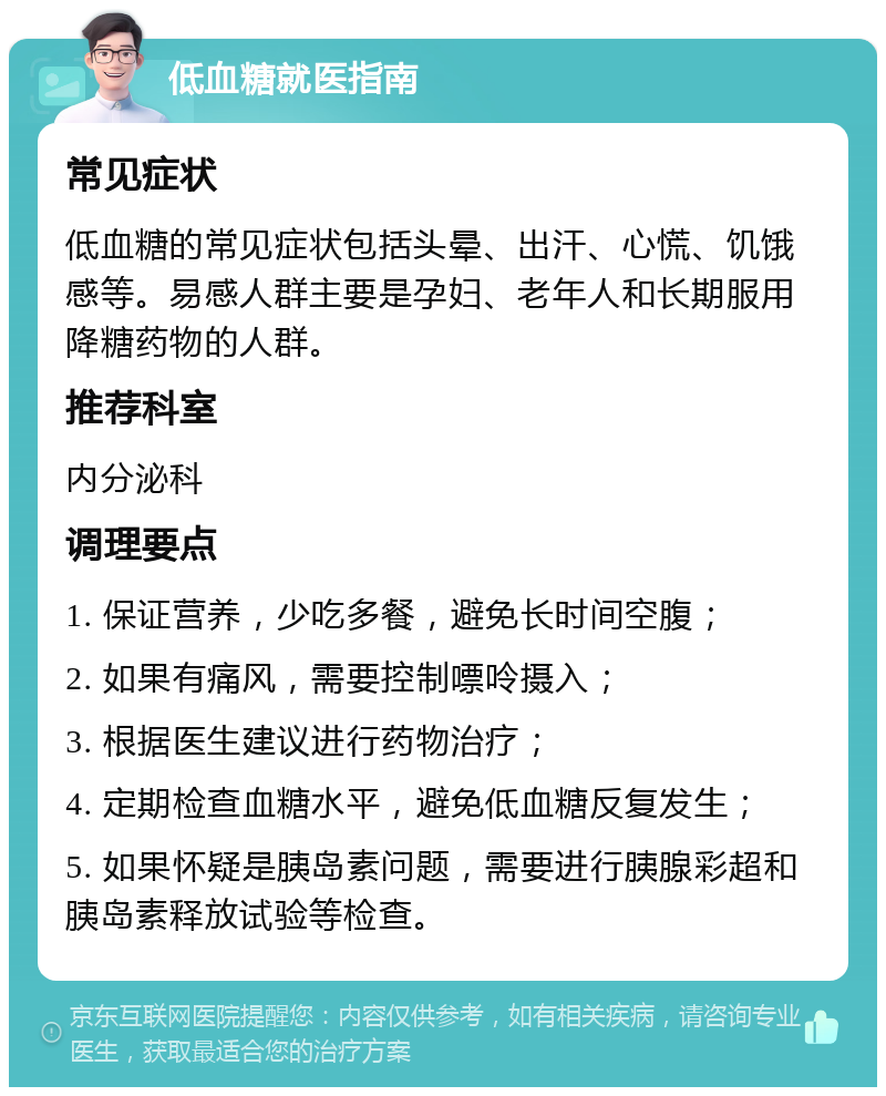 低血糖就医指南 常见症状 低血糖的常见症状包括头晕、出汗、心慌、饥饿感等。易感人群主要是孕妇、老年人和长期服用降糖药物的人群。 推荐科室 内分泌科 调理要点 1. 保证营养，少吃多餐，避免长时间空腹； 2. 如果有痛风，需要控制嘌呤摄入； 3. 根据医生建议进行药物治疗； 4. 定期检查血糖水平，避免低血糖反复发生； 5. 如果怀疑是胰岛素问题，需要进行胰腺彩超和胰岛素释放试验等检查。