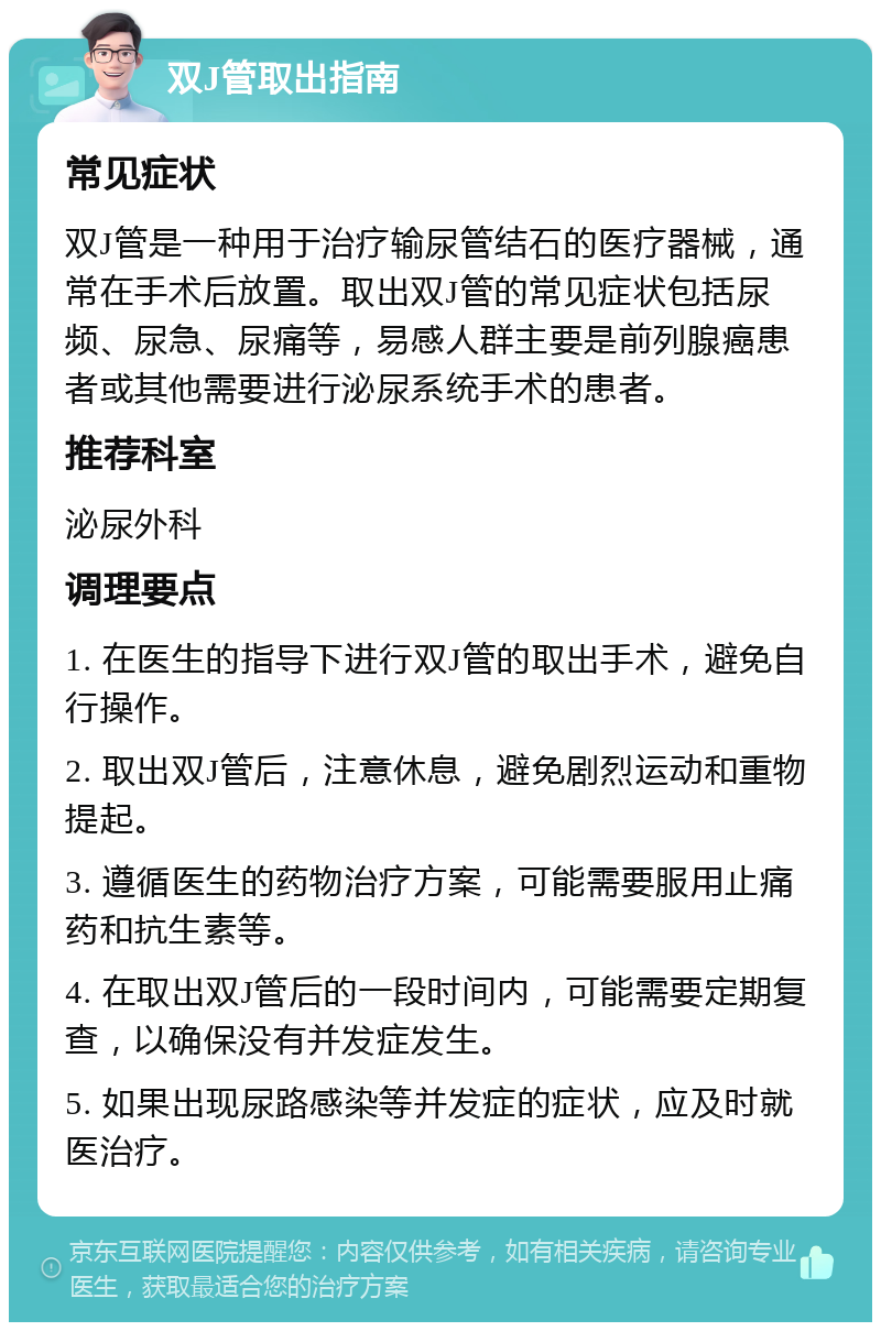 双J管取出指南 常见症状 双J管是一种用于治疗输尿管结石的医疗器械，通常在手术后放置。取出双J管的常见症状包括尿频、尿急、尿痛等，易感人群主要是前列腺癌患者或其他需要进行泌尿系统手术的患者。 推荐科室 泌尿外科 调理要点 1. 在医生的指导下进行双J管的取出手术，避免自行操作。 2. 取出双J管后，注意休息，避免剧烈运动和重物提起。 3. 遵循医生的药物治疗方案，可能需要服用止痛药和抗生素等。 4. 在取出双J管后的一段时间内，可能需要定期复查，以确保没有并发症发生。 5. 如果出现尿路感染等并发症的症状，应及时就医治疗。