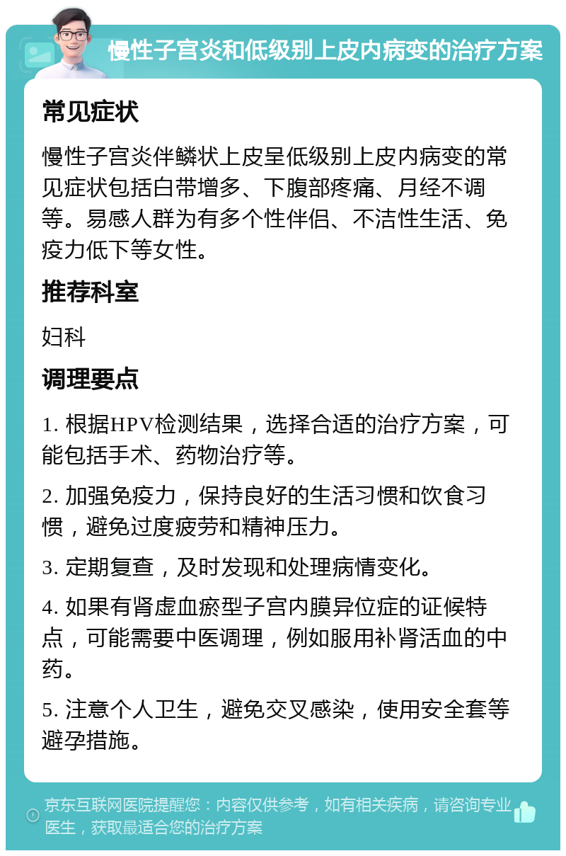 慢性子宫炎和低级别上皮内病变的治疗方案 常见症状 慢性子宫炎伴鳞状上皮呈低级别上皮内病变的常见症状包括白带增多、下腹部疼痛、月经不调等。易感人群为有多个性伴侣、不洁性生活、免疫力低下等女性。 推荐科室 妇科 调理要点 1. 根据HPV检测结果，选择合适的治疗方案，可能包括手术、药物治疗等。 2. 加强免疫力，保持良好的生活习惯和饮食习惯，避免过度疲劳和精神压力。 3. 定期复查，及时发现和处理病情变化。 4. 如果有肾虚血瘀型子宫内膜异位症的证候特点，可能需要中医调理，例如服用补肾活血的中药。 5. 注意个人卫生，避免交叉感染，使用安全套等避孕措施。