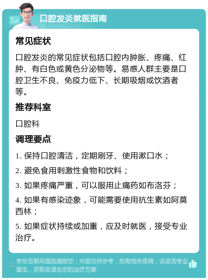 口腔发炎就医指南 常见症状 口腔发炎的常见症状包括口腔内肿胀、疼痛、红肿、有白色或黄色分泌物等。易感人群主要是口腔卫生不良、免疫力低下、长期吸烟或饮酒者等。 推荐科室 口腔科 调理要点 1. 保持口腔清洁，定期刷牙、使用漱口水； 2. 避免食用刺激性食物和饮料； 3. 如果疼痛严重，可以服用止痛药如布洛芬； 4. 如果有感染迹象，可能需要使用抗生素如阿莫西林； 5. 如果症状持续或加重，应及时就医，接受专业治疗。