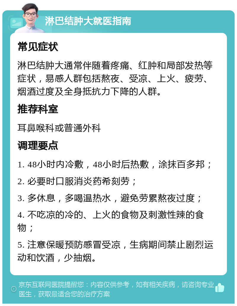 淋巴结肿大就医指南 常见症状 淋巴结肿大通常伴随着疼痛、红肿和局部发热等症状，易感人群包括熬夜、受凉、上火、疲劳、烟酒过度及全身抵抗力下降的人群。 推荐科室 耳鼻喉科或普通外科 调理要点 1. 48小时内冷敷，48小时后热敷，涂抹百多邦； 2. 必要时口服消炎药希刻劳； 3. 多休息，多喝温热水，避免劳累熬夜过度； 4. 不吃凉的冷的、上火的食物及刺激性辣的食物； 5. 注意保暖预防感冒受凉，生病期间禁止剧烈运动和饮酒，少抽烟。