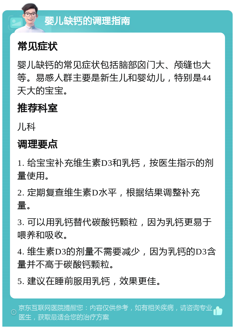 婴儿缺钙的调理指南 常见症状 婴儿缺钙的常见症状包括脑部囟门大、颅缝也大等。易感人群主要是新生儿和婴幼儿，特别是44天大的宝宝。 推荐科室 儿科 调理要点 1. 给宝宝补充维生素D3和乳钙，按医生指示的剂量使用。 2. 定期复查维生素D水平，根据结果调整补充量。 3. 可以用乳钙替代碳酸钙颗粒，因为乳钙更易于喂养和吸收。 4. 维生素D3的剂量不需要减少，因为乳钙的D3含量并不高于碳酸钙颗粒。 5. 建议在睡前服用乳钙，效果更佳。