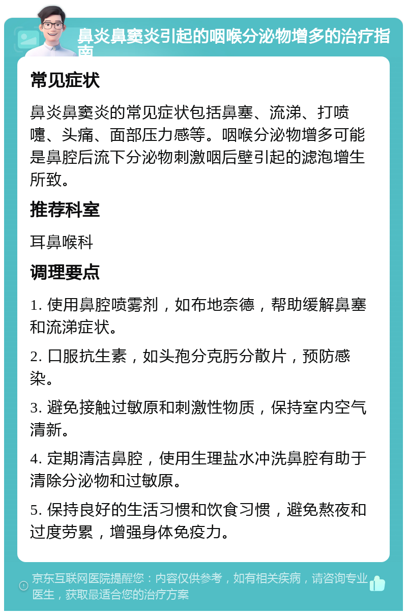 鼻炎鼻窦炎引起的咽喉分泌物增多的治疗指南 常见症状 鼻炎鼻窦炎的常见症状包括鼻塞、流涕、打喷嚏、头痛、面部压力感等。咽喉分泌物增多可能是鼻腔后流下分泌物刺激咽后壁引起的滤泡增生所致。 推荐科室 耳鼻喉科 调理要点 1. 使用鼻腔喷雾剂，如布地奈德，帮助缓解鼻塞和流涕症状。 2. 口服抗生素，如头孢分克肟分散片，预防感染。 3. 避免接触过敏原和刺激性物质，保持室内空气清新。 4. 定期清洁鼻腔，使用生理盐水冲洗鼻腔有助于清除分泌物和过敏原。 5. 保持良好的生活习惯和饮食习惯，避免熬夜和过度劳累，增强身体免疫力。