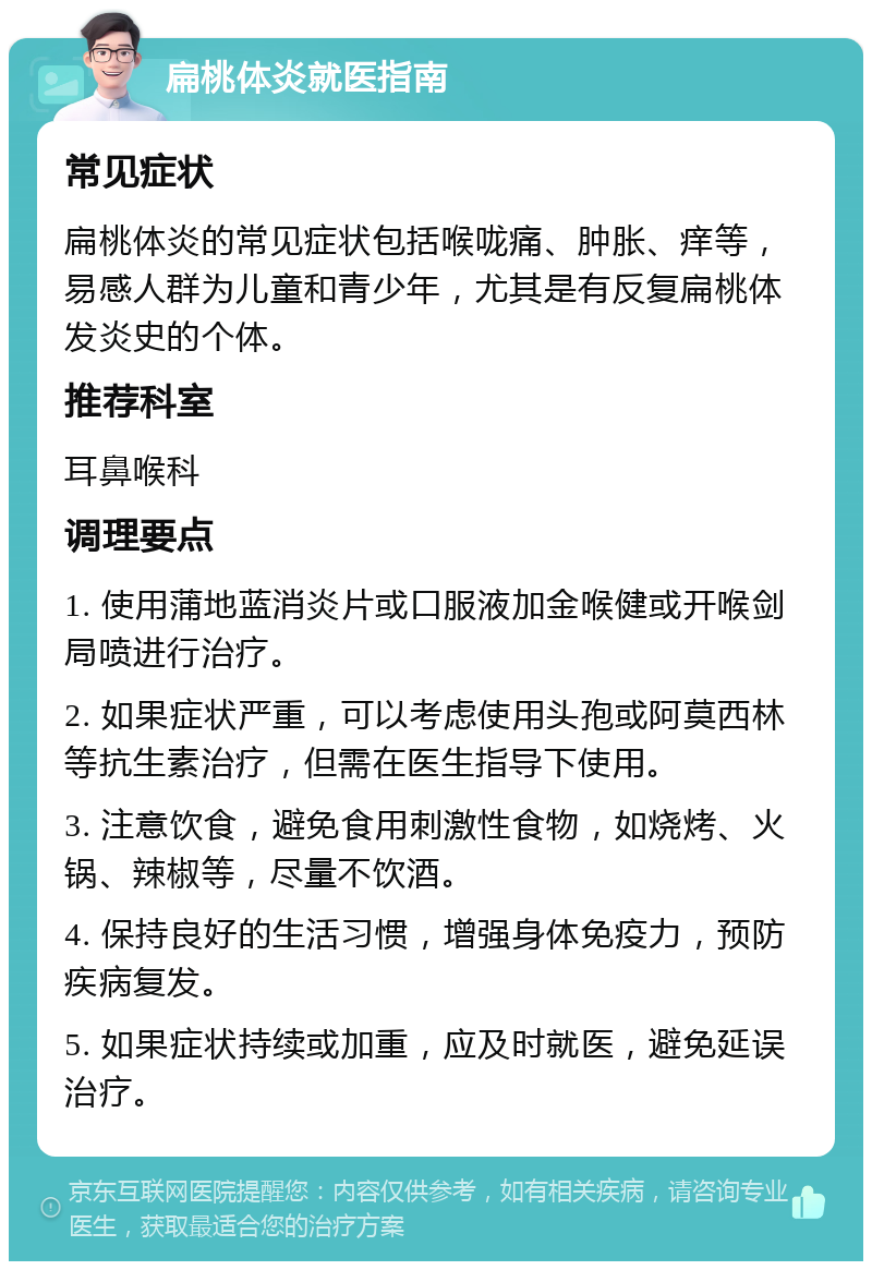 扁桃体炎就医指南 常见症状 扁桃体炎的常见症状包括喉咙痛、肿胀、痒等，易感人群为儿童和青少年，尤其是有反复扁桃体发炎史的个体。 推荐科室 耳鼻喉科 调理要点 1. 使用蒲地蓝消炎片或口服液加金喉健或开喉剑局喷进行治疗。 2. 如果症状严重，可以考虑使用头孢或阿莫西林等抗生素治疗，但需在医生指导下使用。 3. 注意饮食，避免食用刺激性食物，如烧烤、火锅、辣椒等，尽量不饮酒。 4. 保持良好的生活习惯，增强身体免疫力，预防疾病复发。 5. 如果症状持续或加重，应及时就医，避免延误治疗。