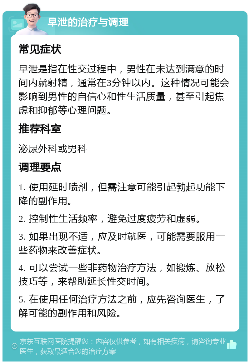 早泄的治疗与调理 常见症状 早泄是指在性交过程中，男性在未达到满意的时间内就射精，通常在3分钟以内。这种情况可能会影响到男性的自信心和性生活质量，甚至引起焦虑和抑郁等心理问题。 推荐科室 泌尿外科或男科 调理要点 1. 使用延时喷剂，但需注意可能引起勃起功能下降的副作用。 2. 控制性生活频率，避免过度疲劳和虚弱。 3. 如果出现不适，应及时就医，可能需要服用一些药物来改善症状。 4. 可以尝试一些非药物治疗方法，如锻炼、放松技巧等，来帮助延长性交时间。 5. 在使用任何治疗方法之前，应先咨询医生，了解可能的副作用和风险。