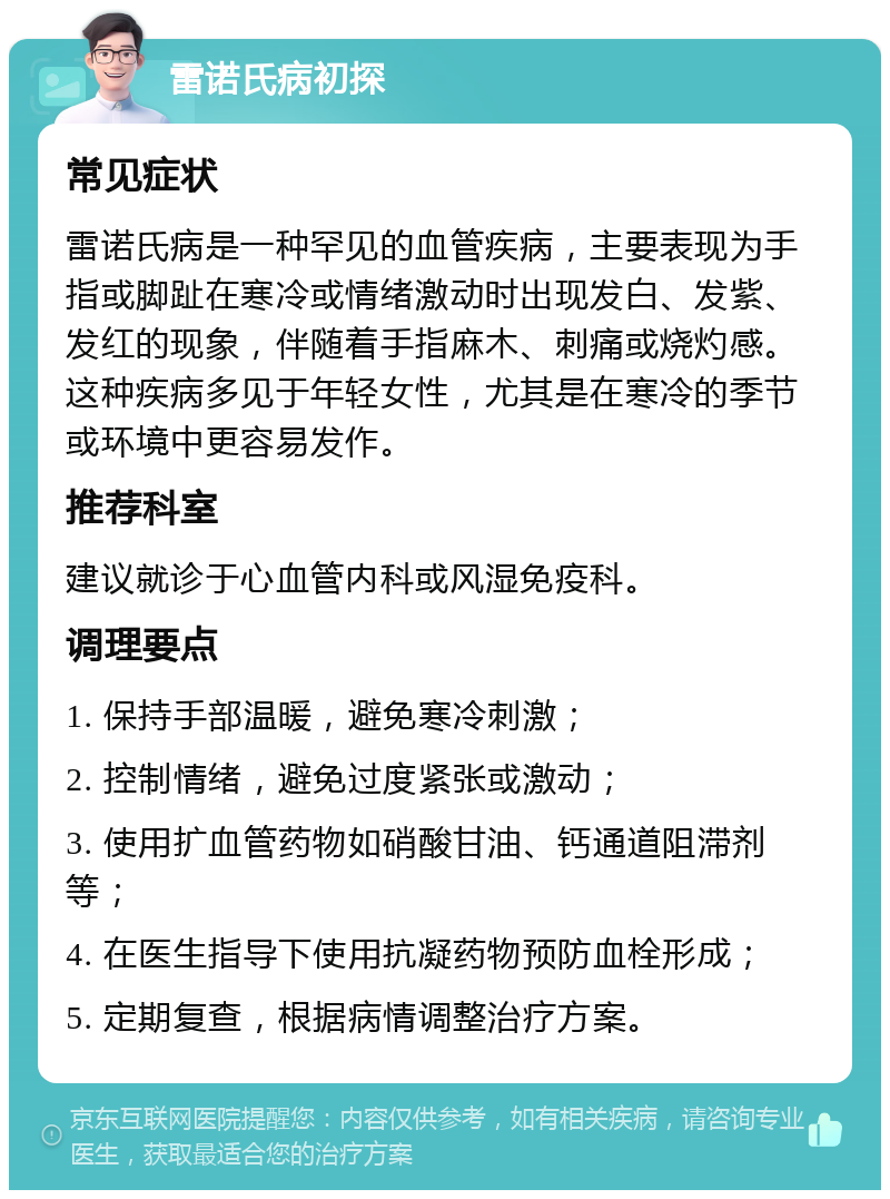 雷诺氏病初探 常见症状 雷诺氏病是一种罕见的血管疾病，主要表现为手指或脚趾在寒冷或情绪激动时出现发白、发紫、发红的现象，伴随着手指麻木、刺痛或烧灼感。这种疾病多见于年轻女性，尤其是在寒冷的季节或环境中更容易发作。 推荐科室 建议就诊于心血管内科或风湿免疫科。 调理要点 1. 保持手部温暖，避免寒冷刺激； 2. 控制情绪，避免过度紧张或激动； 3. 使用扩血管药物如硝酸甘油、钙通道阻滞剂等； 4. 在医生指导下使用抗凝药物预防血栓形成； 5. 定期复查，根据病情调整治疗方案。