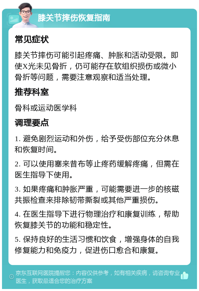 膝关节摔伤恢复指南 常见症状 膝关节摔伤可能引起疼痛、肿胀和活动受限。即使X光未见骨折，仍可能存在软组织损伤或微小骨折等问题，需要注意观察和适当处理。 推荐科室 骨科或运动医学科 调理要点 1. 避免剧烈运动和外伤，给予受伤部位充分休息和恢复时间。 2. 可以使用塞来昔布等止疼药缓解疼痛，但需在医生指导下使用。 3. 如果疼痛和肿胀严重，可能需要进一步的核磁共振检查来排除韧带撕裂或其他严重损伤。 4. 在医生指导下进行物理治疗和康复训练，帮助恢复膝关节的功能和稳定性。 5. 保持良好的生活习惯和饮食，增强身体的自我修复能力和免疫力，促进伤口愈合和康复。