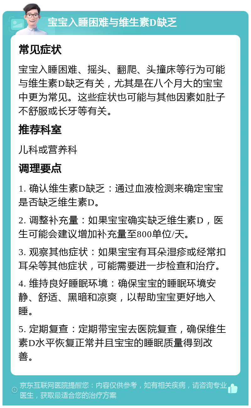 宝宝入睡困难与维生素D缺乏 常见症状 宝宝入睡困难、摇头、翻爬、头撞床等行为可能与维生素D缺乏有关，尤其是在八个月大的宝宝中更为常见。这些症状也可能与其他因素如肚子不舒服或长牙等有关。 推荐科室 儿科或营养科 调理要点 1. 确认维生素D缺乏：通过血液检测来确定宝宝是否缺乏维生素D。 2. 调整补充量：如果宝宝确实缺乏维生素D，医生可能会建议增加补充量至800单位/天。 3. 观察其他症状：如果宝宝有耳朵湿疹或经常扣耳朵等其他症状，可能需要进一步检查和治疗。 4. 维持良好睡眠环境：确保宝宝的睡眠环境安静、舒适、黑暗和凉爽，以帮助宝宝更好地入睡。 5. 定期复查：定期带宝宝去医院复查，确保维生素D水平恢复正常并且宝宝的睡眠质量得到改善。