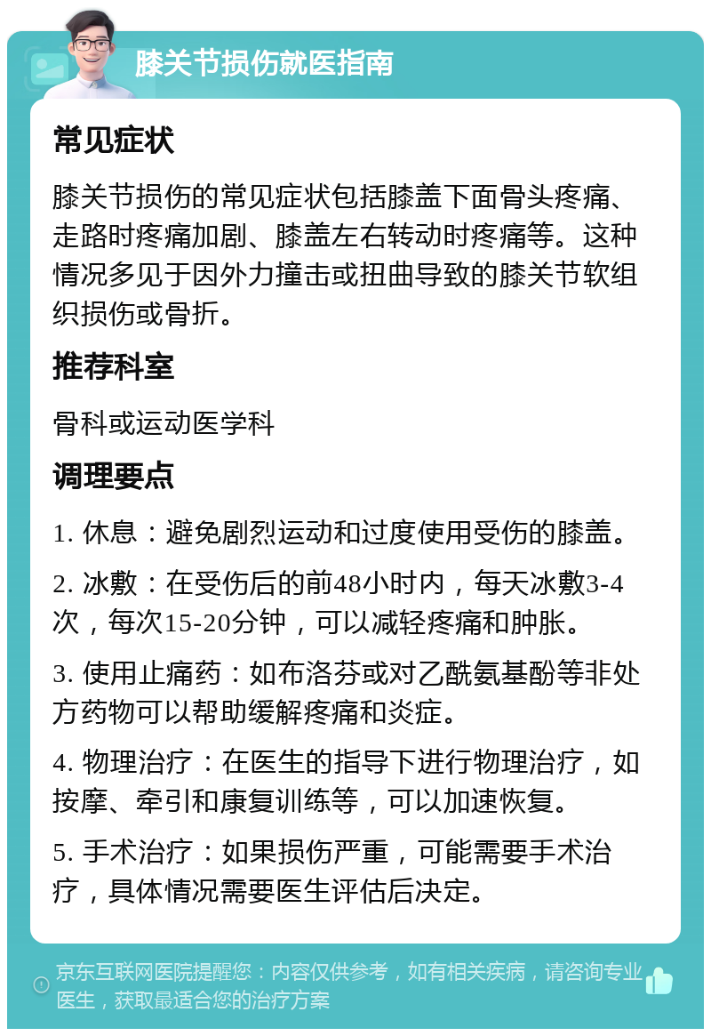 膝关节损伤就医指南 常见症状 膝关节损伤的常见症状包括膝盖下面骨头疼痛、走路时疼痛加剧、膝盖左右转动时疼痛等。这种情况多见于因外力撞击或扭曲导致的膝关节软组织损伤或骨折。 推荐科室 骨科或运动医学科 调理要点 1. 休息：避免剧烈运动和过度使用受伤的膝盖。 2. 冰敷：在受伤后的前48小时内，每天冰敷3-4次，每次15-20分钟，可以减轻疼痛和肿胀。 3. 使用止痛药：如布洛芬或对乙酰氨基酚等非处方药物可以帮助缓解疼痛和炎症。 4. 物理治疗：在医生的指导下进行物理治疗，如按摩、牵引和康复训练等，可以加速恢复。 5. 手术治疗：如果损伤严重，可能需要手术治疗，具体情况需要医生评估后决定。