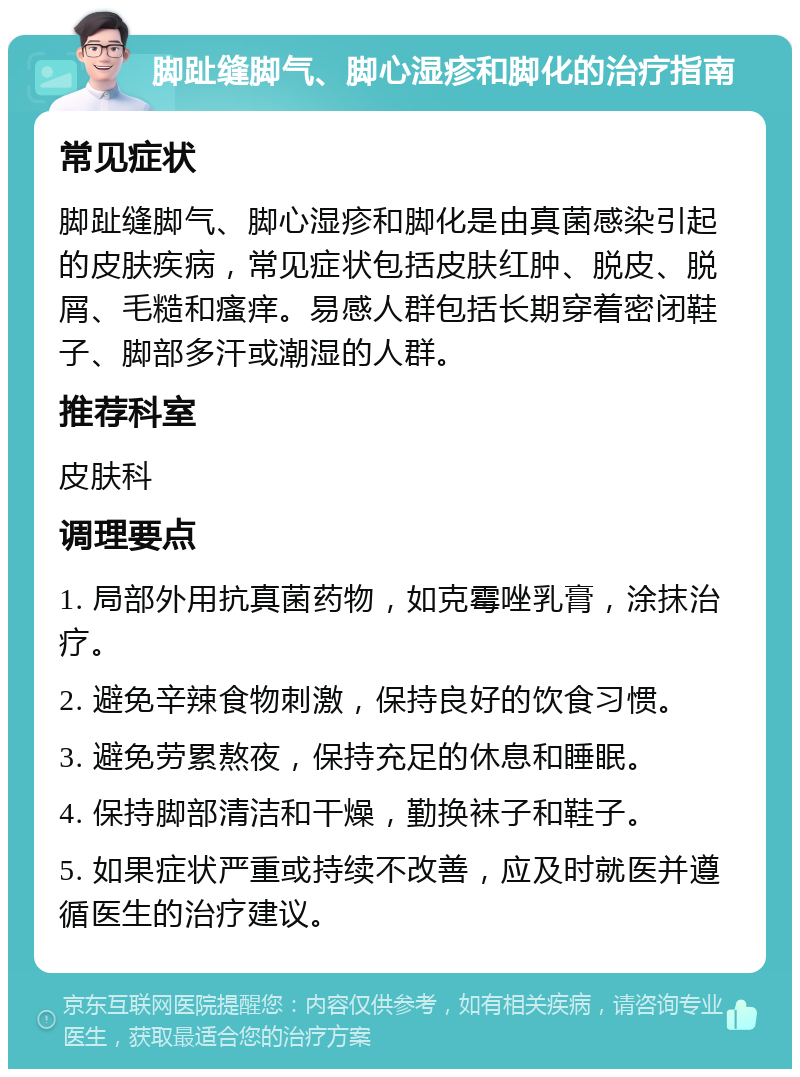 脚趾缝脚气、脚心湿疹和脚化的治疗指南 常见症状 脚趾缝脚气、脚心湿疹和脚化是由真菌感染引起的皮肤疾病，常见症状包括皮肤红肿、脱皮、脱屑、毛糙和瘙痒。易感人群包括长期穿着密闭鞋子、脚部多汗或潮湿的人群。 推荐科室 皮肤科 调理要点 1. 局部外用抗真菌药物，如克霉唑乳膏，涂抹治疗。 2. 避免辛辣食物刺激，保持良好的饮食习惯。 3. 避免劳累熬夜，保持充足的休息和睡眠。 4. 保持脚部清洁和干燥，勤换袜子和鞋子。 5. 如果症状严重或持续不改善，应及时就医并遵循医生的治疗建议。