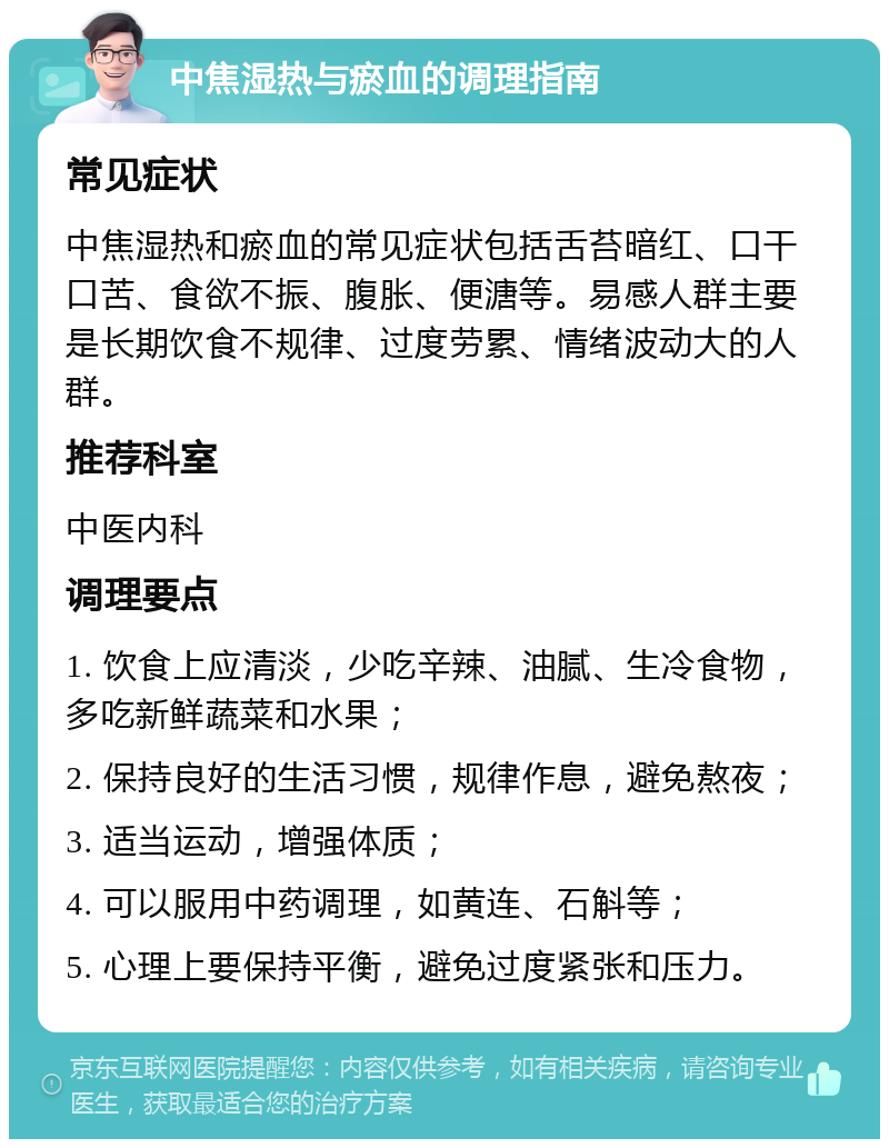 中焦湿热与瘀血的调理指南 常见症状 中焦湿热和瘀血的常见症状包括舌苔暗红、口干口苦、食欲不振、腹胀、便溏等。易感人群主要是长期饮食不规律、过度劳累、情绪波动大的人群。 推荐科室 中医内科 调理要点 1. 饮食上应清淡，少吃辛辣、油腻、生冷食物，多吃新鲜蔬菜和水果； 2. 保持良好的生活习惯，规律作息，避免熬夜； 3. 适当运动，增强体质； 4. 可以服用中药调理，如黄连、石斛等； 5. 心理上要保持平衡，避免过度紧张和压力。