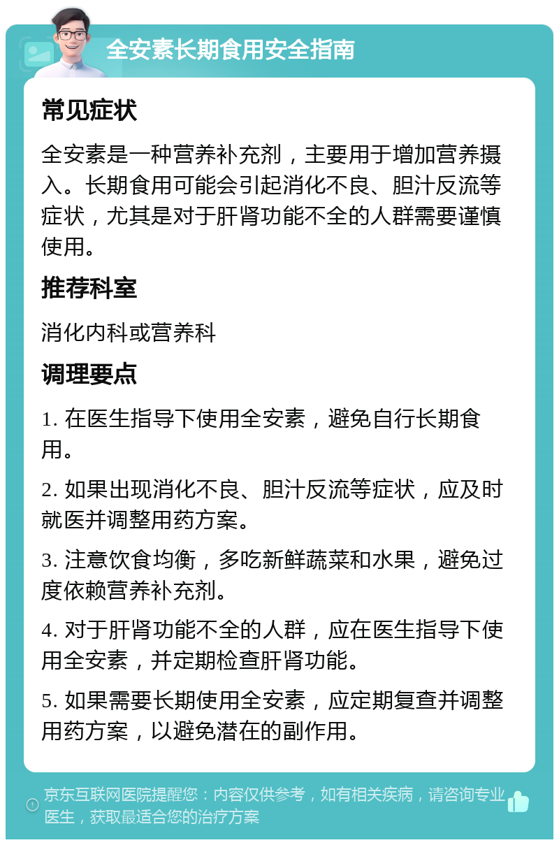 全安素长期食用安全指南 常见症状 全安素是一种营养补充剂，主要用于增加营养摄入。长期食用可能会引起消化不良、胆汁反流等症状，尤其是对于肝肾功能不全的人群需要谨慎使用。 推荐科室 消化内科或营养科 调理要点 1. 在医生指导下使用全安素，避免自行长期食用。 2. 如果出现消化不良、胆汁反流等症状，应及时就医并调整用药方案。 3. 注意饮食均衡，多吃新鲜蔬菜和水果，避免过度依赖营养补充剂。 4. 对于肝肾功能不全的人群，应在医生指导下使用全安素，并定期检查肝肾功能。 5. 如果需要长期使用全安素，应定期复查并调整用药方案，以避免潜在的副作用。