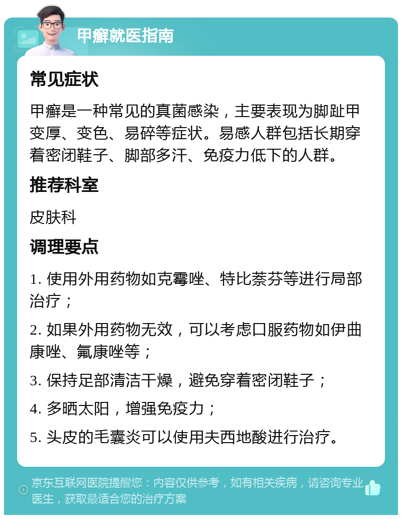 甲癣就医指南 常见症状 甲癣是一种常见的真菌感染，主要表现为脚趾甲变厚、变色、易碎等症状。易感人群包括长期穿着密闭鞋子、脚部多汗、免疫力低下的人群。 推荐科室 皮肤科 调理要点 1. 使用外用药物如克霉唑、特比萘芬等进行局部治疗； 2. 如果外用药物无效，可以考虑口服药物如伊曲康唑、氟康唑等； 3. 保持足部清洁干燥，避免穿着密闭鞋子； 4. 多晒太阳，增强免疫力； 5. 头皮的毛囊炎可以使用夫西地酸进行治疗。